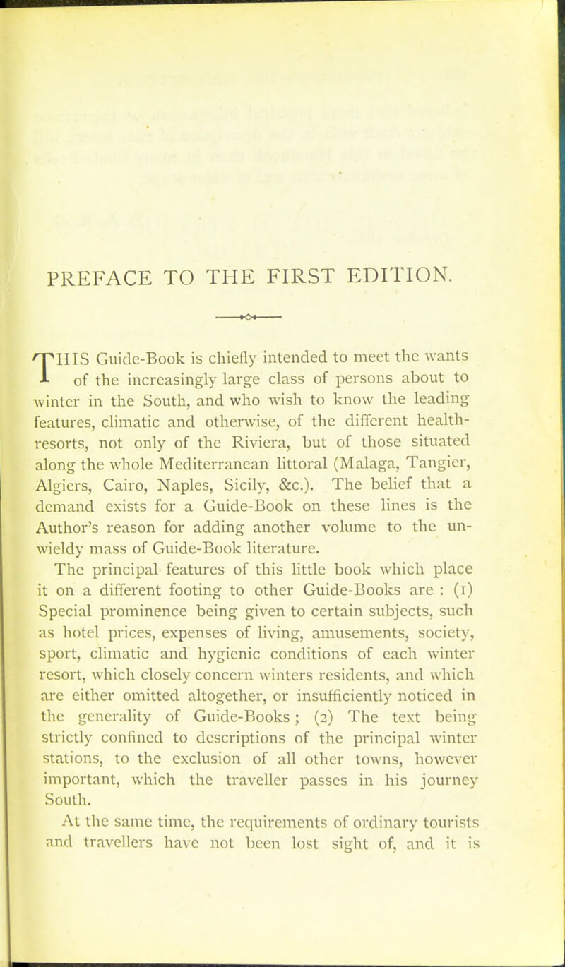 PREFACE TO THE FIRST EDITION. THIS Guide-Book is chiefly intended to meet the wants of the increasingly large class of persons about to winter in the South, and who wish to know the leading features, climatic and otherwise, of the different health- resorts, not only of the Riviera, but of those situated along the whole Mediterranean littoral (Malaga, Tangier, Algiers, Cairo, Naples, Sicily, &c.). The belief that a demand exists for a Guide-Book on these lines is the Author's reason for adding another volume to the un- wieldy mass of Guide-Book literature. The principal features of this little book which place it on a different footing to other Guide-Books are : (i) Special prominence being given to certain subjects, such as hotel prices, expenses of living, amusements, society, sport, climatic and hygienic conditions of each winter resort, which closely concern winters residents, and which are either omitted altogether, or insufficiently noticed in the generality of Guide-Books; (2) The text being strictly confined to descriptions of the principal winter stations, to the exclusion of all other towns, however important, which the traveller passes in his journey South, At the same time, the requirements of ordinary tourists and travellers have not laecn lost sight of, and it is