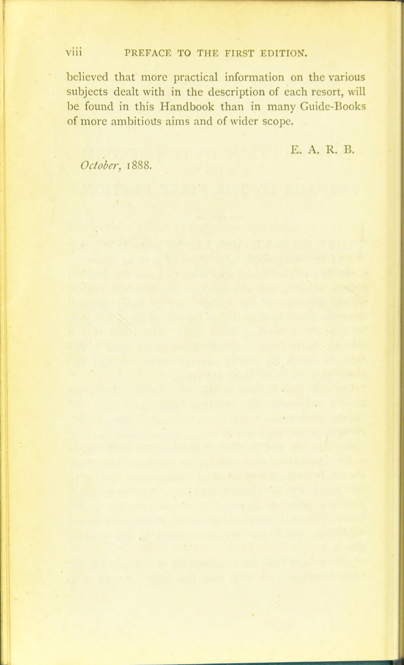 believed that more practical information on the various subjects dealt with in the description of each resort, will be found in this Handbook than in many Guidc-Books of more ambitioils aims and of wider scope. E. A. R. B.