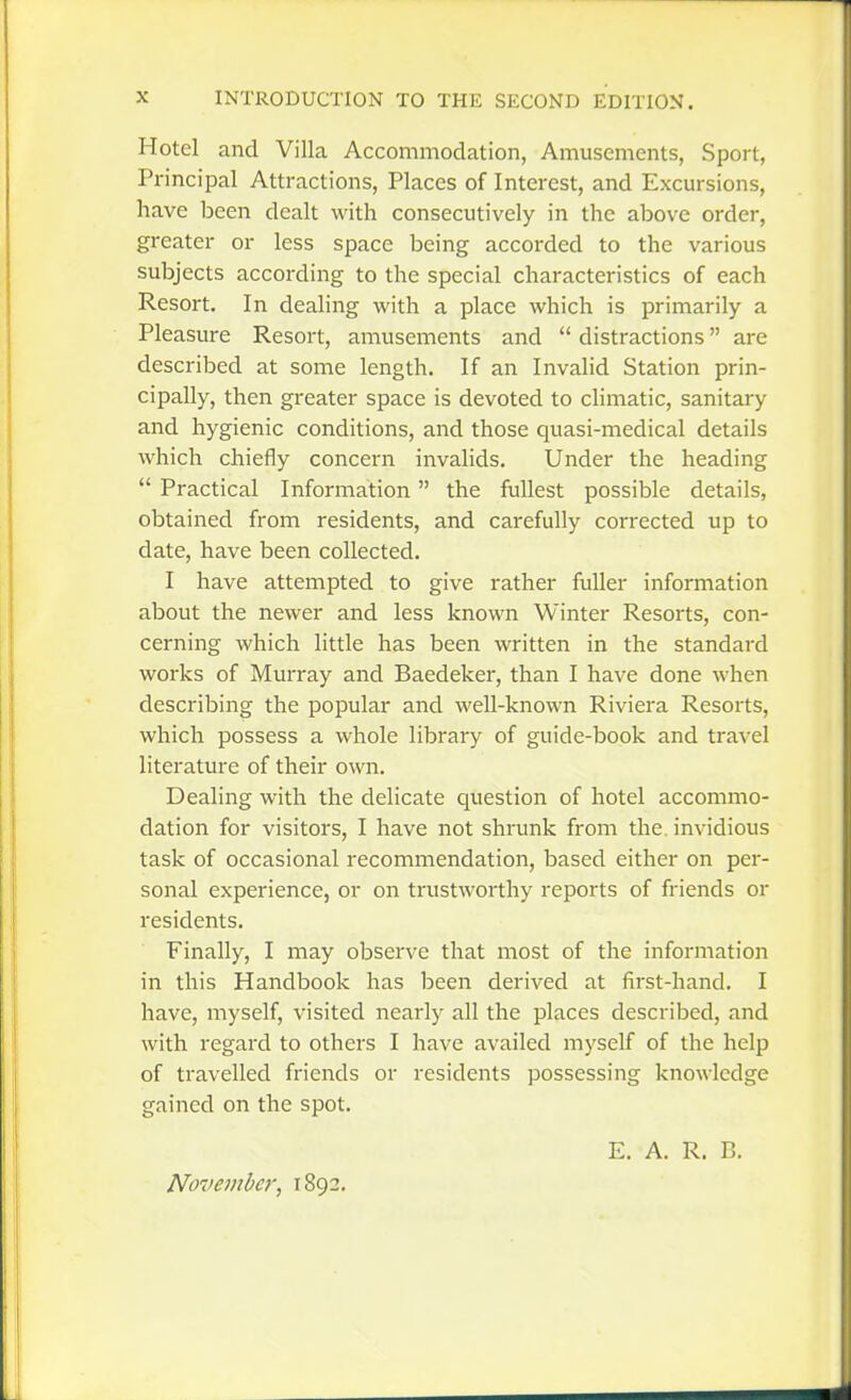 Hotel and Villa Accommodation, Amusements, Sport, Principal Attractions, Places of Interest, and Excursions, have been dealt with consecutively in the above order, greater or less space being accorded to the various subjects according to the special characteristics of each Resort. In dealing with a place which is primarily a Pleasure Resort, amusements and  distractions are described at some length. If an Invalid Station prin- cipally, then greater space is devoted to climatic, sanitary and hygienic conditions, and those quasi-medical details which chiefly concern invalids. Under the heading  Practical Information the fullest possible details, obtained from residents, and carefully corrected up to date, have been collected. I have attempted to give rather fuller information about the newer and less known Winter Resorts, con- cerning which little has been written in the standard works of Murray and Baedeker, than I have done when describing the popular and well-known Riviera Resorts, which possess a whole library of guide-book and travel literature of their own. Dealing with the delicate question of hotel accommo- dation for visitors, I have not shrunk from the. invidious task of occasional recommendation, based either on per- sonal experience, or on trustworthy reports of friends or residents. Finally, I may observe that most of the information in this Handbook has been derived at first-hand. I have, myself, visited nearly all the places described, and with regard to others I have availed myself of the help of travelled friends or residents possessing knowledge gained on the spot. E. A. R. B. November, 1892.