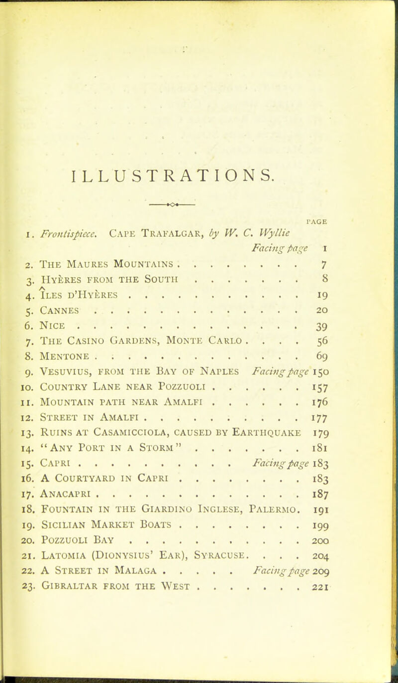 ILLUSTRATIONS. I'AGE 1. Frontispiece. Cape Trafalgar, by W. C. Wyllie Facing page i 2. The Maures Mountains 7 3. Hyeres from the South 8 4. Iles d'Hyeres 19 5. Cannes 20 6. Nice 39 7. The Casino Gardens, Monte Carlo .... 56 8. Mentone 69 9. Vesuvius, from the Bay of Naples Facing page 150 10. Country Lane near Pozzuoli 157 11. Mountain path near Amalfi 176 12. Street in Amalfi 177 13. Ruins at Casamicciola, caused by Earthquake 179 14. Any Port in a Storm 181 15. Capri Facing page \%2> 16. A Courtyard in Capri 183 17. Anacapri 187 18. Fountain in the Giardino Inglese, Palermo. 191 19. Sicilian Market Boats 199 20. Pozzuoli Bay 200 21. Latomia (Dionysius' Ear), Syracuse. . . . 204 22. A Street in Malaga Facing page 209 23. Gibraltar from the West 221