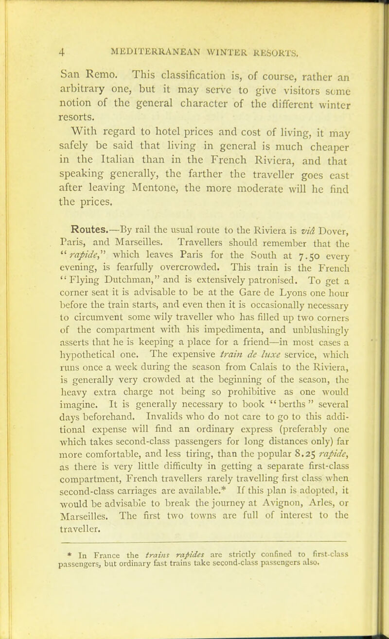San Remo. This classification is, of course, rather an arbitrary one, but it may serve to give visitors some notion of the general character of the different winter resorts. With regard to hotel prices and cost of living, it may safely be said that living in general is much cheaper in the Italian than in the French Riviera, and that speaking generally, the farther the traveller goes east after leaving Mentone, the more moderate will he find the prices. Routes.—By rail the usual route to the Riviera is vid Dover, Taris, and Marseilles. Travellers should remember that the rapide,^'' which leaves Paris for the South at 7.50 every evening, is fearfully overcrowded. This train is the French Flying Dutchman, and is extensively patronised. To get a corner seat it is advisable to be at the Gare de Lyons one hour before the train starts, and even then it is occasionally necessary to circumvent some wily traveller who has filled up two corners of the compartment with his impedimenta, and unblushingly asserts that he is keeping a place for a friend—in most cases a hypothetical one. The expensive train de luxe service, which runs once a week during the season from Calais to the Riviera, is generally very crowded at the beginning of the season, the heavy extra charge not being so prohibitive as one would imagine. It is generally necessary to book berths several days beforehand. Invalids who do not care to go to this addi- tional expense will find an ordinary express (preferably one which takes second-class passengers for long distances only) far more comfortable, and less tiring, than the jDopular 8.25 rapide, as there is very little difiiculty in getting a separate first-class compartment, French travellers rarely travelling first class when second-class carriages are available.* If this plan is adopted, it would be advisable to break the journey at Avignon, Aries, or Marseilles. The first two towns are full of interest to the traveller. * In France the trains rapides arc strictly confined to first-class passengcrsj but ordinary fast trains take second-class passengers also.