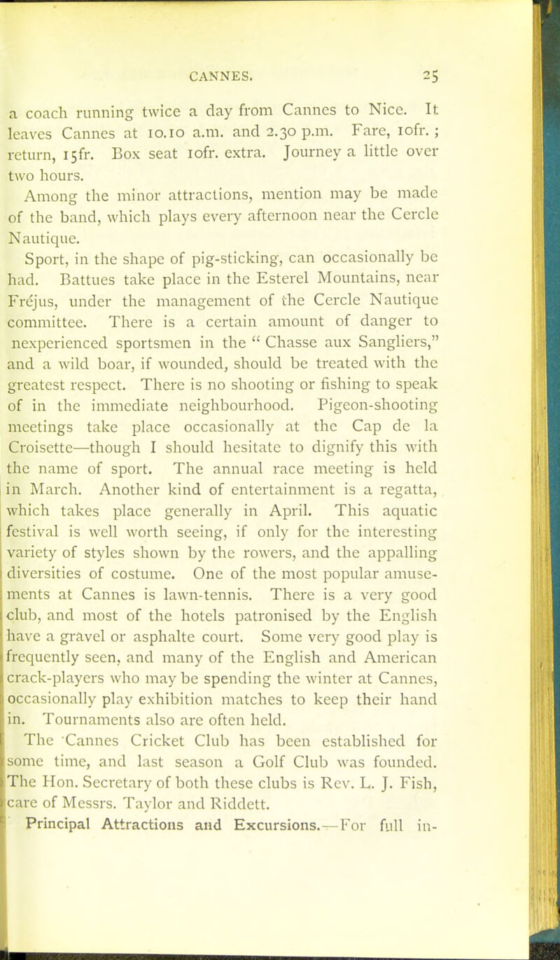 a coach running twice a day from Cannes to Nice. It leaves Cannes at 10.10 a.m. and 2.30 p.m. Fare, lofr. ; return, I5fr. Box seat lofr. extra. Journey a little over two hours. Among the minor attractions, mention may be made of the band, which plays every afternoon near the Cerclc Nautique. Sport, in the shape of pig-sticking, can occasionally be had. Battues take place in the Esterel Mountains, near Frejus, under the management of the Cercle Nautique committee. There is a certain amount of danger to nexperienced sportsmen in the  Chasse aux Sangliers, and a wild boar, if wounded, should be treated with the greatest respect. There is no shooting or fishing to speak of in the immediate neighbourhood. Pigeon-shooting meetings take place occasionally at the Cap de la Croisette—though I should hesitate to dignify this with the name of sport. The annual race meeting is held in March. Another kind of entertainment is a regatta, which takes place generally in April. This aquatic festival is well worth seeing, if only for the interesting variety of styles shown by the rowers, and the appalling diversities of costume. One of the most popular amuse- ments at Cannes is lawn-tennis. There is a very good club, and most of the hotels patronised by the English have a gravel or asphalte court. Some very good play is frequently seen, and many of the English and American crack-players who may be spending the winter at Cannes, occasionally play exhibition matches to keep their hand in. Tournaments also are often held. The Cannes Cricket Club has been established for some time, and last season a Golf Club was founded. The Hon. Secretary of both these clubs is Rev. L. J. Fish, care of Messrs. Taylor and Riddett. Principal Attractions and Excursions.—For full in-