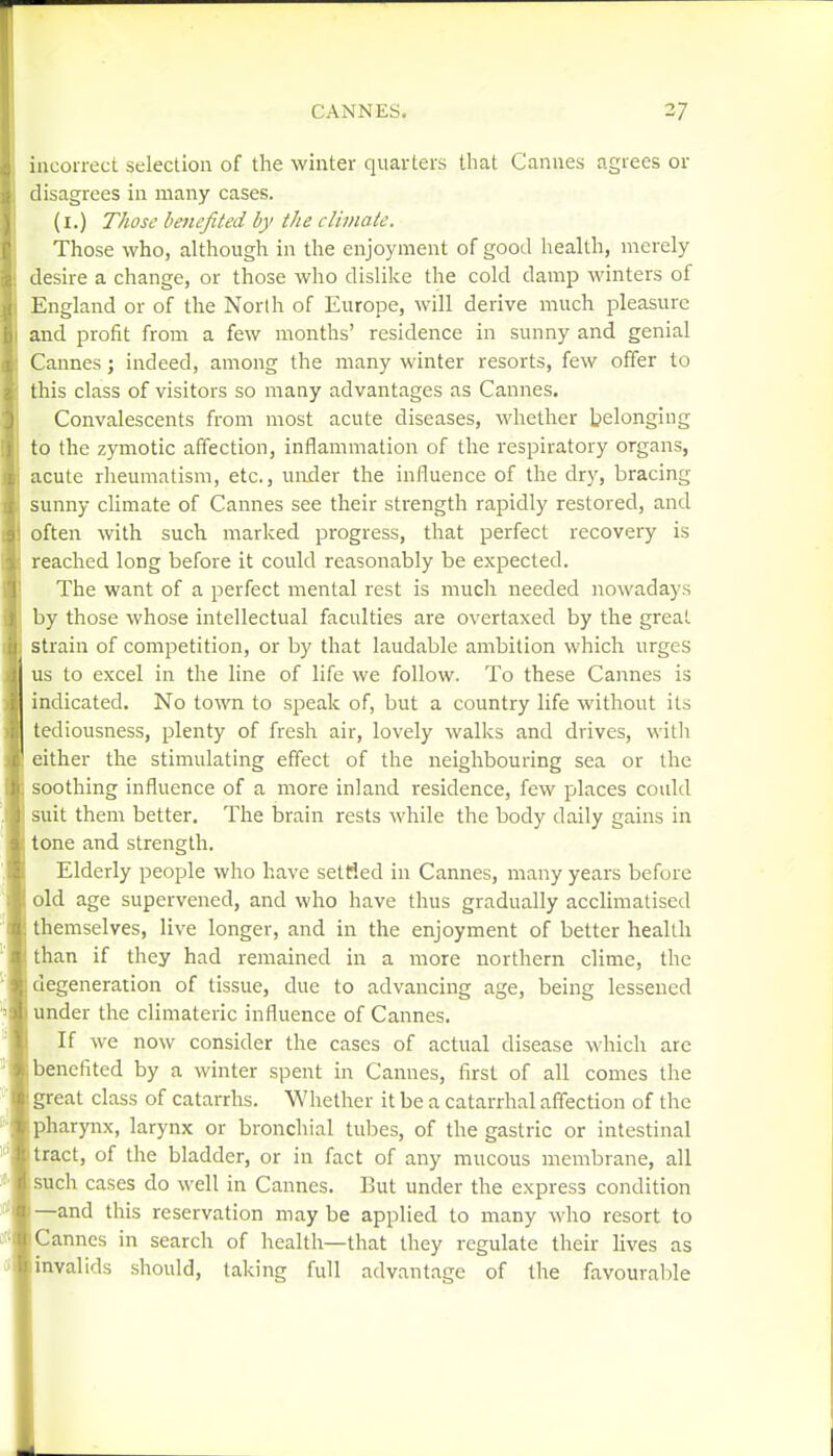 incorrect selection of the winter quarters that Cannes agrees or disagrees in many cases. (l.) Those benefited by the climate. Those who, although in the enjoyment of good health, merely desire a change, or those who dislike the cold damp winters of England or of the North of Europe, will derive much pleasure and profit from a few months' residence in sunny and genial Cannes; indeed, among the many winter resorts, few offer to this class of visitors so many advantages as Cannes. Convalescents from most acute diseases, whether belonging to the zymotic affection, inflammation of the respiratory organs, acute rheumatism, etc., under the influence of the dry, bracing sunny climate of Cannes see their sti'ength rapidly restored, and often with such marked progress, that perfect recovery is reached long before it could reasonably be expected. The want of a perfect mental rest is much needed nowadays by those whose intellectual faculties are overtaxed by the great strain of competition, or by that laudable ambition which urges us to excel in the line of life we follow. To these Cannes is indicated. No town to speak of, but a country life without its tediousness, plenty of fresh air, lovely walks and drives, with either the stimulating effect of the neighbouring sea or the soothing influence of a more inland residence, few places could suit them better. The brain rests Avhile the body daily gains in tone and strength. Elderly peoijle who have settled in Cannes, many years before old age supervened, and who have thus gradually acclimatised themselves, live longer, and in the enjoyment of belter health than if they had remained in a more northern clime, the degeneration of tissue, due to advancing age, being lessened under the climateric influence of Cannes. If we now consider the cases of actual disease which are benefited by a winter spent in Cannes, first of all comes the great class of catarrhs. Whether it be a catarrhal affection of the pharynx, larynx or bronchial tubes, of the gastric or intestinal tract, of the bladder, or in fact of any mucous membrane, all such cases do well in Cannes. But under the express condition —and this reservation may be applied to many who resort to Cannes in search of health—that they regulate their lives as invalids should, taking full advantage of the favourable