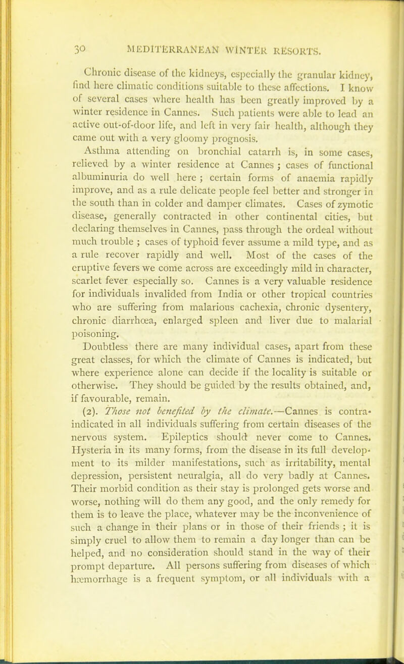 Chronic disease of the kidneys, especially the granular Icidney, find here climatic conditions suitable to these affections, I know of several cases where health has been greatly improved by a winter residence in Cannes. Such patients were able to lead an active out-of-door life, and left in very fair health, although they came out with a very gloomy prognosis. Asthma attending on bronchial catarrh is, in some cases, relieved by a winter residence at Cannes ; cases of functional albuminuria do well here ; certain forms of anaemia rapidly improve, and as a rule delicate people feel Ijetter and stronger in the south than in colder and damper climates. Cases of zymotic disease, generally contracted in other continental cities, but declaring themselves in Cannes, pass through the ordeal without much trouble ; cases of typhoid fever assume a mild type, and as a rule recover rapidly and well. Most of the cases of the eruptive fevers we come across are exceedingly mild in character, scarlet fever esi^ecially so. Cannes is a very valuable residence for individuals invalided from India or other tropical countries who are suffering from malarious cachexia, chronic dysenterj', chronic diarrhoea, enlarged spleen and liver due to malarial poisoning. Doubtless there are many individual cases, apart from these great classes, for which the climate of Cannes is indicated, but where experience alone can decide if the locality is suitable or otherwise. They should be guided by the results obtained, and, if favourable, remain. (2). Those not benefited by the climate.—Cannes is contra- indicated in all individuals suffering from certain diseases of the nervous system. Epileptics should never come to Cannes. Hysteria in its many forms, from the disease in its full develop- ment to its milder manifestations, such as irritability, mental depression, persistent neuralgia, all do very badly at Cannes. Their morbid condition as their stay is prolonged gets worse and worse, nothing will do them any good, and the only remedy for tliem is to leave the place, whatever may be the inconvenience of such a change in their plans or in those of their friends ; it is simply cruel to allow them to remain a day longer than can be helped, and no consideration should stand in the way of their prompt departure. All persons suffering from diseases of which hcemorrhage is a frequent symptom, or all indi\nduals with a