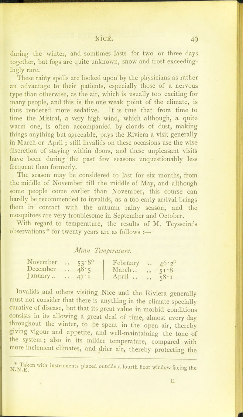 40 during the winter, and somtimes lasts for two or three days together, but fogs are quite unknown, snow and frost exceediiig- ingly rare. These rainy spells are looked upon by the physicians as rather an advantage to their patients, especially those of a nervous type than otherwise, as the air, which is usually too exciting for many people, and this is the one weak point of the climate, is thus rendered more sedative. It is true that from time to time the Mistral, a very high wind, which although, a quite warm one, is often accompanied by clouds of dust, making things anything but agreeable, pays the Riviera a visit generally in March or April ; still invalids on these occasions use the wise discretion of staying within doors, and these unpleasant visits have been during the past few seasons unquestionably less frequent than formerly. The season may be considered to last for six months, from the middle of November till the middle of May, and although some people come earlier than November, this course can hardly be recommended to invalids, as a too early arrival brings them in contact with the autumn rainy season, and the mosquitoes are very troublesome in September and October. With regard to temperature, the results of M. Tcysseire's observations * for twenty years are as follows :— A/cau Temperature. November .. 53-8° February .. 46-2 December .. 48-5 March.. .. 51-8 January.. .. 47 i April .. .. 58-1 Invalids and others visiting Nice and the Riviera generally must not consider that there is anything in the climate specially curative of disease, but that its great value in morbid conditions consists in its allowing a great deal of time, almost every day throughout the winter, to be spent in the open air, thereby giving vigour and appetite, and well-maintaining the tone of the system; also in its milder temperature, compared with more inclement climates, and drier air, thereby protecting the Taken with instruments placed outside a fourth floor window facing the