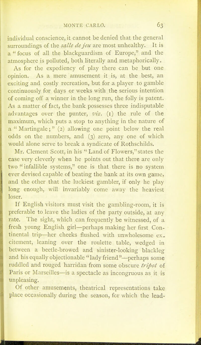 individual conscience, it cannot be denied that the general surroundings of the salle de jeu are most unhealthy. It is a  focus of all the blackguardism of Europe, and the atmosphere is polluted, both literally and metaphorically. As for the expediency of play there can be but one opinion. As a mere amusement it is, at the best, an exciting and costly recreation, but for a player to gamble continuously for days or weeks with the serious intention of coming off a winner in the long run, the folly is patent. As a matter of fact, the bank possesses three indisputable advantages over the punter, viz. (i) the rule of the maximum, which puts a stop to anything in the nature of a  Martingale; (2) allowing one point below the real odds on the numbers, and (3) zero, any one of which would alone serve to break a syndicate of Rothschilds. Mr. Clement Scott, in his  Land of Flowers, states the case very cleverly when he points out that there are only two  infallible systems, one is that there is no system ever devised capable of beating the bank at its own game, and the other that the luckiest gambler, if only he play long enough, will invariably come away the heaviest loser. If English visitors must visit the gambling-room, it is preferable to leave the ladies of the party outside, at any rate. The sight, which can frequently be witnessed, of a fresh young English girl—perhaps making her first Con- tinental trip—her cheeks flushed with unwholesome ex- citement, leaning over the roulette table, wedged in between a beetle-browed and sinister-lookinsr blacklesr o o and his equally objectionable lady friend—perhaps some ruddled and rouged harridan from some obscure tripoi of Paris or Marseilles—is a spectacle as incongruous as it is unpleasing. Of other amusements, theatrical representations take place occasionally during the season, for which the lead-