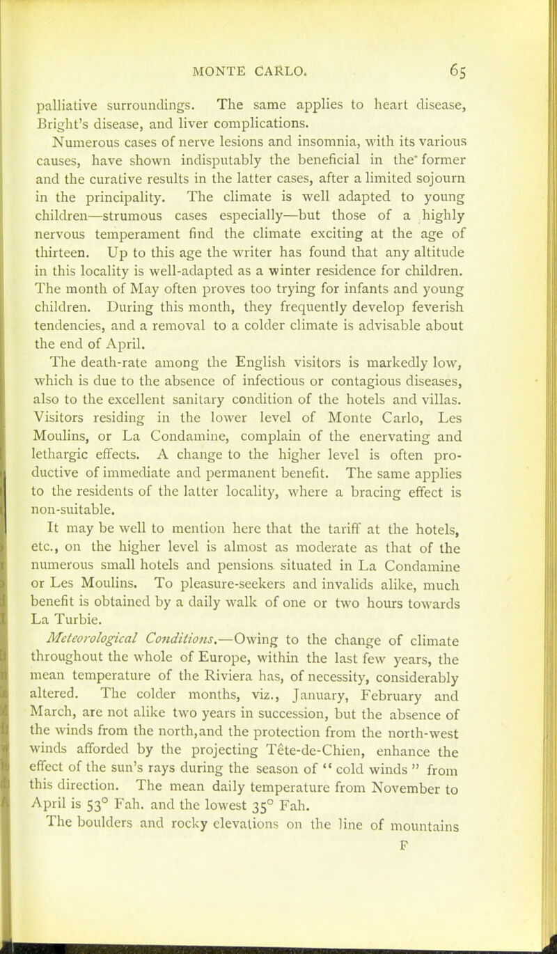 palliative surroundings. The same applies to heart disease, Bright's disease, and liver complications. Numerous cases of nerve lesions and insomnia, vi'ilh its various causes, have shown indisputably the beneficial in the former and the curative results in the latter cases, after a limited sojourn in the principality. The climate is well adapted to young children—strumous cases especially—but those of a highly nervous temperament find the climate exciting at the age of thirteen. Up to this age the writer has found that any altitude in this locality is well-adapted as a winter residence for children. The month of May often proves too trying for infants and young children. During this month, they frequently develop feverish tendencies, and a removal to a colder climate is advisable about the end of April. The death-rate among the English visitors is markedly low, which is due to the absence of infectious or contagious diseases, also to the excellent sanitary condition of the hotels and villas. Visitors residing in the lower level of Monte Carlo, Les Moulins, or La Condamine, complain of the enervating and lethargic effects. A change to the higher level is often pro- ductive of immediate and permanent benefit. The same applies to the residents of the latter locality, where a bracing effect is non-suitable. It may be well to mention here that the tariff at the hotels, etc., on the higher level is almost as moderate as that of the numerous small hotels and pensions situated in La Condamine or Les Moulins. To pleasure-seekers and invalids alike, much benefit is obtained by a daily walk of one or two hours towards La Turbie. Meteorological Conditions,—Owing to the change of climate throughout the whole of Europe, within the last few years, the mean temperature of the Riviera has, of necessity, considerably altered. The colder months, viz., January, February and March, are not alike two years in succession, but the absence of the winds from the north,and the protection from the north-west winds afforded by the projecting Tete-de-Chien, enhance the effect of the sun's rays during the season of  cold winds  from this direction. The mean daily temperature from November to April is 53° Fah. and the lowest 35° Fah. The boulders and rocky elevations on the line of mountains F