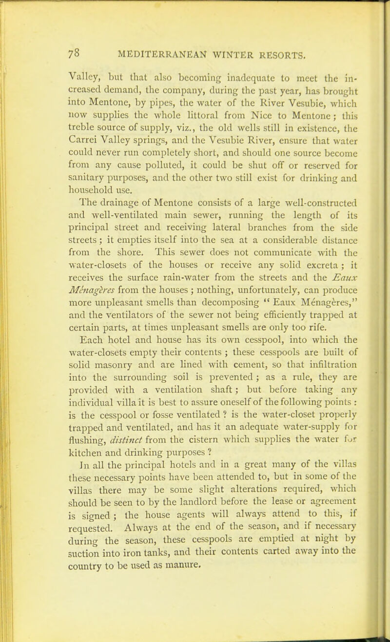 Valley, but that also becoming inadequate to meet the in- creased demand, the company, during the past year, has brought into Mentone, by pipes, the water of the River Vesubie, which now supplies the whole littoral from Nice to Mentone; this treble source of supply, viz., the old wells still in existence, the Carrei Valley springs, and the Vesubie River, ensure that water could never run completely short, and should one source become from any cause polluted, it could be shut off or reserved for sanitary purposes, and the other two still exist for drinking and household use. The drainage of Mentone consists of a large well-constructed and well-ventilated main sewer, running the length of its principal street and receiving lateral branches from the side streets; it empties itself into the sea at a considerable distance from the shore. This sewer does not communicate with the water-closets of the houses or receive any solid excreta ; it receives the surface rain-water from the streets and the Eaux Mhiageres from the houses ; nothing, unfortunately, can produce more unpleasant smells than decomposing  Eaux Menageres, and the ventilators of the sewer not being efficiently trapped at certain parts, at times unpleasant smells are only too rife. Each hotel and house has its own cesspool, into which the water-closets empty their contents ; these cesspools are built of solid masonry and are lined with cement, so that infiltration into the surrounding soil is prevented ; as a rule, they are provided with a ventilation shaft; but before taking any individual villa it is best to assure oneself of the following points : is the cesspool or fosse ventilated ? is the water-closet properly trapped and ventilated, and has it an adequate water-supply for flushing, distinct from the cistern which supplies the water f j.r kitchen and drinking purposes ? In all the principal hotels and in a great many of the villas these necessary points have been attended to, but in some of the villas there may be some slight alterations required, which should be seen to by the landlord before the lease or agreement is signed; the house agents will always attend to this, if requested. Always at the end of the season, and if necessary during the season, these cesspools are emptied at night by suction into iron tanks, and their contents carted away into the country to be used as manure.