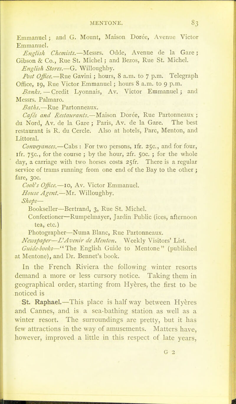 Emmanuel; and G. Mount, Maison Doree, Avenue Victor Emmanuel. English Chemists.—Messrs. Odde, Avenue de la Gare; Gibson & Co., Rue St. Michel j and Bezos, Rue St. Michel. English Stores.—G. Willoughby. Post Office.—Rue Gavini; hours, 8 a.m. to 7 p.m. Telegraph Office, 19, Rue Victor Emmanuel; hours 8 a.m. to 9 p.m. Banks. — Credit Lyonnais, Av. Victor Emmanuel; and Messrs. Palmare. Baths.—Rue Partonneaux. Cafes and Restaurants.—TA^iison Doree, Rue Partonneaux ; du Nord, Av. de la Gare ; Paris, Av. de la Gare, The best restaurant is R. du Cercle. Also at hotels, Pare, Menton, and Littoral. Conveyances.—Cabs : For two persons, ifr. 25c., and for four, ifr. 75c., for the course ; by the hour, 2fr. 50c. ; for the whole day, a carriage with tM'o horses costs 25fr. There is a regular service of trams running from one end of the Bay to the other ; fare, 30c. Cook's Office.—10, Av. Victor Emmanuel. House Agent.—Mr. Willoughby. Shops— Bookseller—Bertrand, 3, Rue St. Michel. Confectioner—Rumpelmayer, Jardin Public (ices, afternoon tea, etc.) Photographer—Numa Blanc, Rue Partonneaux. Newspaper—L'Avenir de Menton, Weekly Visitors' List. Guide-books—The English Guide to Mentone (published at Mentone), and Dr. Bennet's book. In the French Riviera the following winter resorts demand a more or less cursoiy notice. Taking them in geographical order, starting from Hy^res, the first to be noticed is St. Raphael.—This place is half way between Hyeres and Cannes, and is a sea-bathing station as well as a winter resort. The surroundings are pretty, but it has few attractions in the way of amusements. Matters have, however, improved a little in this respect of late years, G 2