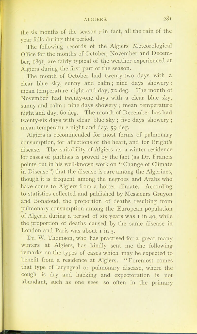 the six months of the season ;• in fact, all the rain of the year falls during this period. The following records of the Algiers Meteorological Office for the months of October, November and Decem- ber, 1891, are fairly typical of the weather experienced at Algiers during the first part of the season. The month of October had twenty-two days with a clear blue sky, sunny and calm; nine days showery : mean temperature night and day, 72 deg. The month of November had twenty-one days with a clear blue sky, sunny and calm : nine days showery ; mean temperature night and day, 60 deg. The month of December has had twenty-six days with clear blue sky ; five days showery ; mean temperatui'e night and day, 59 deg. Algiers is recommended for most forms of pulmonary consumption, for affections of the heart, and for Bright's disease. The suitability of Algiers as a winter residence for cases of phthisis is proved by the fact (as Dr. Francis points out in his well-known work on  Change of Climate in Disease ) that the disease is rare among the Algerines, though it is frequent among the negroes and Arabs who have come to Algiers from a hotter climate. According to statistics collected and published by Messieurs Gruyon and Bonafoud, the proportion of deaths resulting from pulmonary consumption among the European population of Algeria during a period of six years was i in 40, while the proportion of deaths caused by the same disease in London and Paris was about I in 5. Dr. W. Thomson, who has practised for a great many winters at Algiers, has kindly sent me the following remarks on the types of cases which may be expected to benefit from a residence at Algiers.  Foremost comes that type of laryngeal or pulmonary disease, where the cough is dry and hacking and expectoration is not abundant, such as one sees so often in the primary