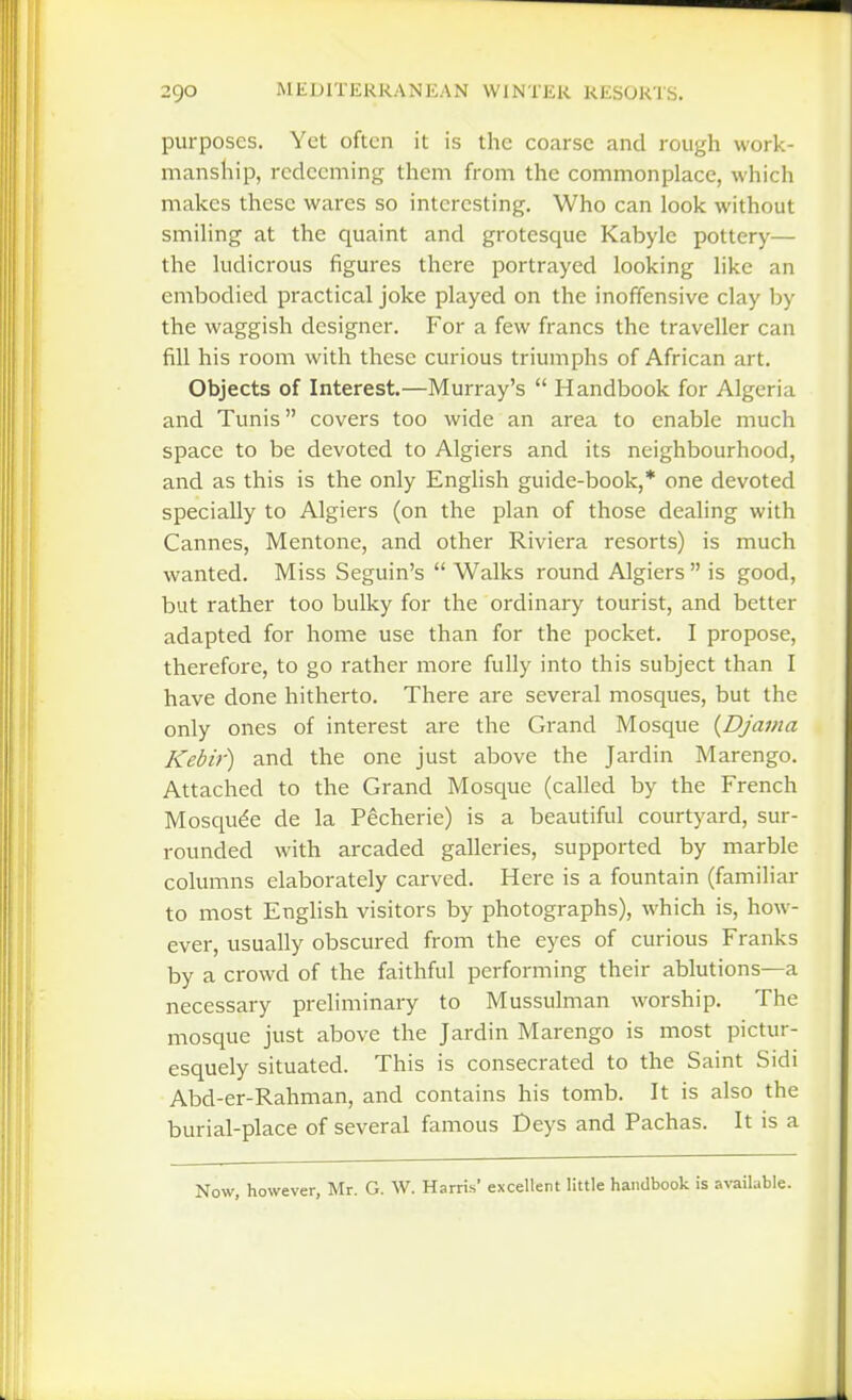purposes. Yet often it is the coarse and rough work- manship, redeeming them from the commonplace, which makes these wares so interesting. Who can look without smiling at the quaint and grotesque Kabyle pottery— the ludicrous figures there portrayed looking like an embodied practical joke played on the inoffensive clay by the waggish designer. For a few francs the traveller can fill his room with these curious triumphs of African art. Objects of Interest.—Murray's  Handbook for Algeria and Tunis covers too wide an area to enable much space to be devoted to Algiers and its neighbourhood, and as this is the only English guide-book,* one devoted specially to Algiers (on the plan of those dealing with Cannes, Mentone, and other Riviera resorts) is much wanted. Miss Seguin's  Walks round Algiers  is good, but rather too bulky for the ordinary tourist, and better adapted for home use than for the pocket. I propose, therefore, to go rather more fully into this subject than I have done hitherto. There are several mosques, but the only ones of interest are the Grand Mosque {Djai/ia Kebir) and the one just above the Jardin Marengo. Attached to the Grand Mosque (called by the French Mosqude de la Pecherie) is a beautiful courtyard, sur- rounded with arcaded galleries, supported by marble columns elaborately carved. Here is a fountain (familiar to most English visitors by photographs), which is, how- ever, usually obscured from the eyes of curious Franks by a crowd of the faithful performing their ablutions—a necessary preliminary to Mussulman worship. The mosque just above the Jardin Marengo is most pictur- esquely situated. This is consecrated to the Saint Sidi Abd-er-Rahman, and contains his tomb. It is also the burial-place of several famous Deys and Pachas. It is a Now, however, Mr. G. W. Harris' excellent little handbook is available.