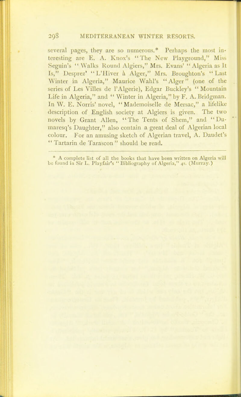 several pages, they are so numerous.* Perhaps the most In- teresting are E. A. Knox's The New Playground, Miss Seguin's  Wallvs Round Algiers, Mrs. Evans' Algeria as It Is, Desprez' L'Hiver k Alger, Mrs. Broughton's Last Winter in Algeria, Maurice Wahl's Alger (one of the series of Les Villes de I'Algerie), Edgar Buckley's  Mountain Life in Algeria, and  Winter in Algeria, by F. A. Bridgman. In W. E. Norris' novel, Mademoiselle de Mersac, a lifelike description of English society at Algiers is given. The two novels by Grant Allen, The Tents of Shem, and  Du- maresq's Daughter, also contain a great deal of Algerian local colour. For an amusing sketch of Algerian travel, A. Daudet's  Tartarin de Tarascon should be read. * A complete list of all the books that have been written on Algeria will be found in Sir L. Playfair's  Bibliography of Algeria, 4s. (Murray.)