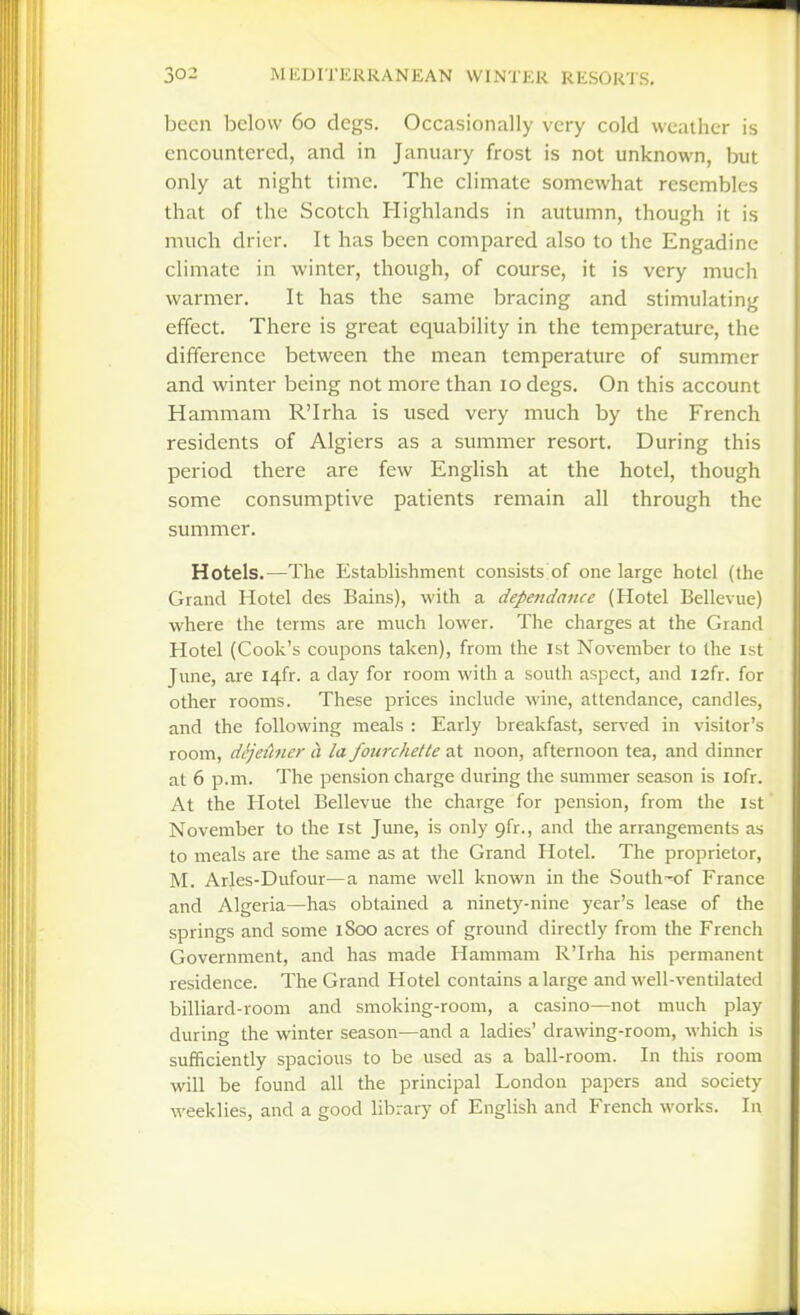 been below 60 dcgs. Occasionally very cold weather is encountered, and in January frost is not unknown, but only at night time. The climate somewhat resembles that of the Scotch Highlands in autumn, though it is much drier. It has been compared also to the Engadine climate in winter, though, of course, it is very much warmer. It has the same bracing and stimulating effect. There is great equability in the temperature, the difference between the mean temperature of summer and winter being not more than 10 degs. On this account Hammam R'Irha is used very much by the French residents of Algiers as a summer resort. During this period there are few EngHsh at the hotel, though some consumptive patients remain all through the summer. Hotels.—The Establishment consists of one large hotel (the Grand Hotel des Bains), with a dependance (Hotel Bellevue) where the terms are much lower. The charges at the Grand Hotel (Cook's coupons taken), from the 1st November to the 1st June, are I4fr. a day for room with a south aspect, and I2fr. for other rooms. These prices include wine, attendance, candles, and the following meals : Early breakfast, served in visitor's room, dljeihier a la fourchetle at noon, afternoon tea, and dinner at 6 p.m. The pension charge during the summer season is lofr. At the Hotel Bellevue the charge for pension, from the 1st November to the 1st June, is only gfr., and the arrangements as to meals are the same as at the Grand Hotel. The proprietor, M. Arles-Dufour—a name well known in the South^of France and Algeria—has obtained a ninety-nine year's lease of the springs and some 1800 acres of ground directly from the French Government, and has made Hammam R'Irha his permanent residence. The Grand Hotel contains a large and well-ventilated billiard-room and smoking-room, a casino—not much play during the winter season—and a ladies' drawing-room, which is sufficiently spacious to be used as a ball-room. In this room will be found all the principal London papers and society weeklies, and a good library of English and French works. In