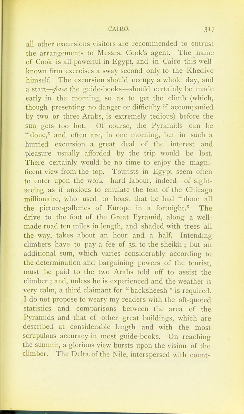 all other excursions visitors are recommended to entrust the arrangements to Messrs. Cook's agent. The name of Cook is all-powerful in Egypt, and in Cairo this well- known firm exercises a sway second only to the Khedive himself. The excursion should occupy a whole day, and a start—pace the guide-books—should certainly be made early in the morning, so as to get the climb (which, though presenting no danger or difficulty if accompanied by two or three Arabs, is extremely tedious) before the sun gets too hot. Of course, the Pyramids can be done, and often are, in one morning, but in such a hurried excursion a great deal of the interest and pleasure usually afforded by the trip would be lost. There certainly would be no time to enjoy the magni- ficent view from the top. Tourists in Egypt seem often to enter upon the work—hard labour, indeed—of sight- seeing as if anxious to emulate the feat of the Chicago millionaire, who used to boast that he had  done all the picture-galleries of Europe in a fortnight. The drive to the foot of the Great Pyramid, along a well- made road ten miles in length, and shaded with trees all the way, takes about an hour and a half. Intending climbers have to pay a fee of 3s. to the sheikh ; but an additional sum, which varies considerably according to the determination and bargaining powers of the tourist, must be paid to the two Arabs told off to assist the climber ; and, unless he is experienced and the weather is very calm, a third claimant for  backsheesh  is required. I do not propose to weary my readers with the oft-quoted statistics and comparisons between the area of the Pyramids and that of other gi-eat buildings, which are described at considerable length and with the most scrupulous accuracy in most guide-books. On reaching the summit, a glorious view bursts upon the vision of the climber. The Delta of the Nile, interspersed with count-