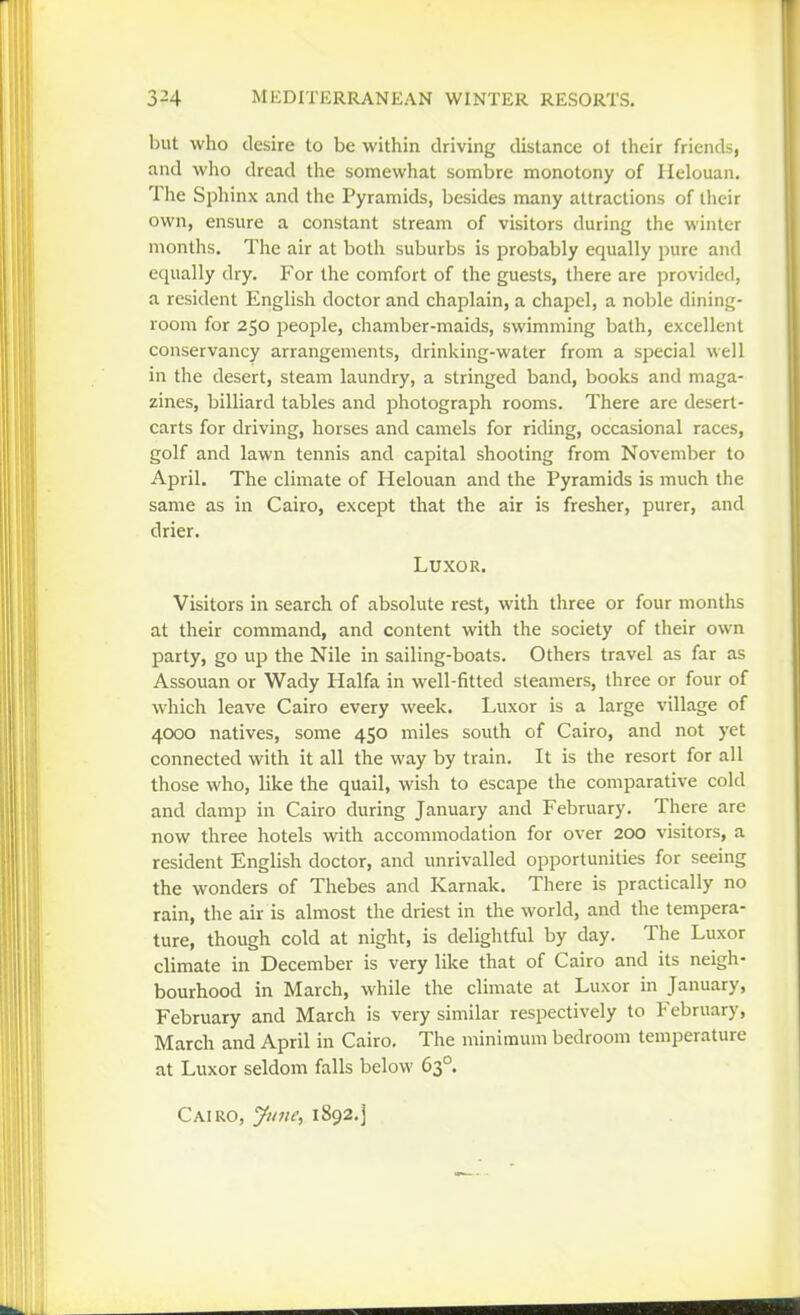 but who desire to be within driving distance ot their friends, and who dread the somewhat sombre monotony of Helouan, The Sphinx and the Pyramids, besides many attractions of their own, ensure a constant stream of visitors during the winter months. The air at botli suburbs is probably equally pure and equally dry. For the comfort of the guests, there are provided, a resident English doctor and chaplain, a chapel, a noble dining- room for 250 people, chamber-maids, swimming bath, excellent conservancy arrangements, drinking-water from a special well in the desert, steam laundry, a stringed band, books and maga- zines, billiard tables and photograph rooms. There are desert- carts for driving, horses and camels for riding, occasional races, golf and lawn tennis and capital shooting from November to April. The climate of Helouan and the Pyramids is much the same as in Cairo, except that the air is fresher, purer, and drier. Luxor. Visitors in search of absolute rest, with three or four months at their command, and content with the society of their own party, go up the Nile in sailing-boats. Others travel as far as Assouan or Wady Haifa in well-fitted steamers, three or four of which leave Cairo every week. Luxor is a large village of 4000 natives, some 450 miles south of Cairo, and not yet connected with it all the way by train. It is the resort for all those who, like the quail, wish to escape the comparative cold and damp in Cairo during January and February. There are now three hotels with accommodation for over 200 visitors, a resident English doctor, and unrivalled opportunities for seeing the wonders of Thebes and Karnak. There is practically no rain, the air is almost the driest in the world, and the tempera- ture, though cold at night, is delightful by day. The Luxor climate in December is very like that of Cairo and its neigh- bourhood in March, while the climate at Luxor in January, February and March is very similar respectively to February, March and April in Cairo, The minimum bedroom temperature at Luxor seldom falls below 63°. Cairo, June^ 1892.]