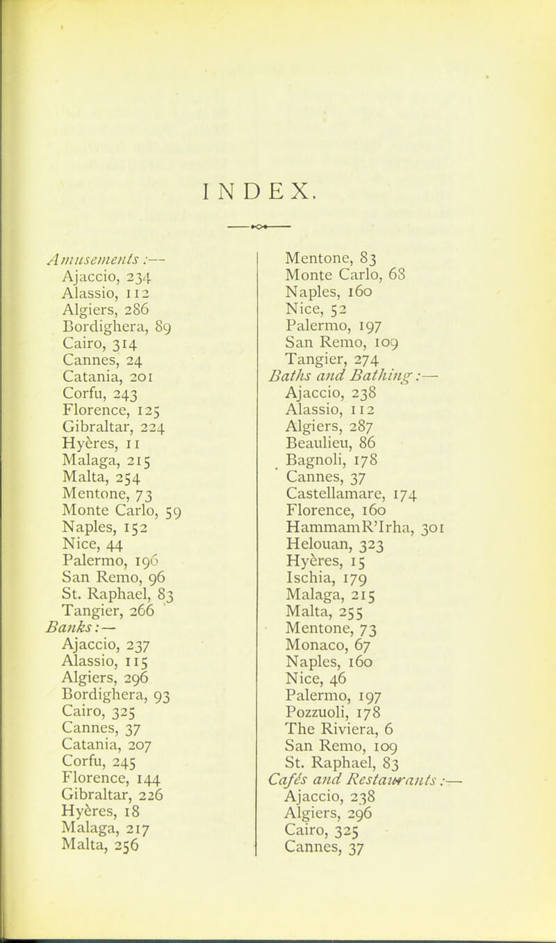 INDEX. Ainuseinents:— Ajaccio, 234 Alassio, 112 Algiers, 286 Bordighera, 89 Cairo, 314 Cannes, 24 Catania, 201 Corfu, 243 Florence, 125 Gibraltar, 224 Hyeres, 11 Malaga, 215 Malta, 254 Mentone, 73 Monte Carlo, 59 Naples, 152 Nice, 44 Palermo, 196 San Remo, 96 St. Raphael, 83 Tangier, 266 Ba7iks: — Ajaccio, 237 Alassio, 115 Algiers, 296 Bordighera, 93 Cairo, 325 Cannes, 37 Catania, 207 Corfu, 245 Florence, 144 Gibraltar, 226 Hyeres, 18 Malaga, 217 Malta, 256 Mentone, 83 Monte Carlo, 68 Naples, 160 Nice, 52 Palermo, 197 San Remo, 109 Tangier, 274 Baths and Bathing:— Ajaccio, 238 Alassio, 112 Algiers, 287 Beaulieu, 86 Bagnoli, 178 Cannes, 37 Castellamare, 174 Florence, 160 HammamR'Irha, 301 Helouan, 323 Hyeres, 15 Ischia, 179 Malaga, 215 Malta, 255 Mentone, 73 Monaco, 67 Naples, 160 Nice, 46 Palermo, 197 Pozzuoli, 178 The Riviera, 6 San Remo, 109 St. Raphael, 83 Cafh and Restaitrants :■ Ajaccio, 238 Algiers, 296 Cairo, 325 Cannes, 37