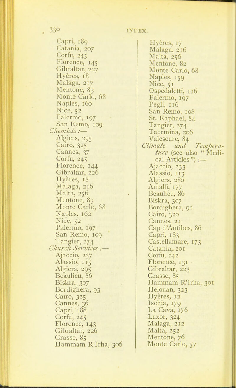 Capri, i8y Catania, 207 Corfu, 245 Florence, 145 Gil^raltar, 227 Hy6rcs, 18 Malaga, 217 Mentone, 83 Monte Carlo, 68 Naples, 160 Nice, 52 Palermo, 197 San Remo, 109 Chemists :— Algiers, 295 Cairo, 325 Cannes, 37 Corfu, 245 Florence, 144 Gibraltar, 226 Hyeres, 18 Malaga, 2i6 Malta, 256 Mentone, 83 Monte Carlo, 68 Naples, 160 Nice, 52 Palermo, 197 San Remo, 109 Tangier, 274 Church Services:— Ajaccio, 237 Alassio, 115 Algiers, 295 Beaulieu, 86 Biskra, 307 Bordighera, 93 Cairo, 325 Cannes, 36 Capri, 188 Corfu, 245 Florence, 143 Gibraltar, 226 Grasse, 85 Hammam R'Irha, 306 Hycrcs, 17 Malaga, 216 Malta, 256 Mentone, 82 Monte Carlo, 68 Naples, 159 Nice, 51 Ospedaletti, 116 Palermo, 197 Pegli, 116 San Remo, 108 St. Raphael, 84 Tangier, 274 Taormina, 206 Valescure, 84 Climate and Teiiipera- tiire (see also  Medi- cal Articles ) :— Ajaccio, 233 Alassio, 113 Algiers, 280 Amalfi, 177 Beaulieu, 86 Biskra, 307 Bordighera, 91 Cairo, 320 Cannes, 21 Cap d'Antibes, 86 Capri, 183 Castellamare, 173 Catania, 201 Corfu, 242 Florence, 131 Gibraltar, 223 Grasse, 85 Hammam R'Irha, 301 Helouan, 323 Hyferes, 12 Ischia, 179 La Cava, 176 Luxor, 324 Malaga, 212 Malta, 252 Mentone, 76 Monte Carlo, 57