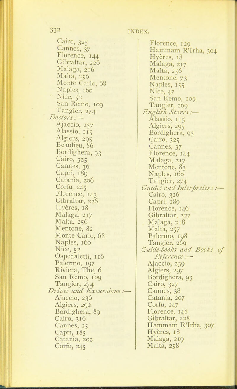 Cairo, 325 Cannes, 37 Florence, 144 Gibraltar, 226 Malaga, 216 Malta, 256 Monte Carlo, 68 Naples, 160 Nice, 52 San Remo, 109 Tangier, 274 Doctors:— Ajaccio, 237 Alassio, 115 Algiers, 295 Beaulieu, 86 Bordighera, 93 Cairo, 325 Cannes, 36 Capri, 189 Catania, 206 Corfu, 245 Florence, 143 Gibraltar, 226 Hyeres, 18 Malaga, 217 Malta, 256 Mentone, 82 Monte Carlo, 68 Naples, 160 Nice, 52 Ospedaletti, 116 Palermo, 197 Riviera, The, 6 San Remo, 109 Tangier, 274 Drives and Excursions :— Ajaccio, 236 Algiers, 292 Bordighera, 89 Cairo, 316 Cannes, 25 Capri, 185 Catania, 202 Corfu, 245 Florence, 129 Hammam R'Irha, 304 Hy6res, 18 Malaga, 217 Malta, 256 Mentone, 73 Naples, 155 Nice, 47 San Remo, 109 Tangier, 269 English Stores:— Alassio, 115 Algiers, 295 Bordighera, 93 Cairo, 325 Cannes, 37 Florence, 144 Malaga, 217 Mentone, 83 Naples, 160 Tangier, 274 Guides and Interpreters : Cairo, 326 Capri, 189 Florence, 146 Gibraltar, 227 Malaga, 218 Malta, 257 Palermo, 19S Tangier, 269 Guide-books and Books Reference:— Ajaccio, 239 Algiers, 297 Bordighera, 93 Cairo, 327 Cannes, 38 Catania, 207 Corfu, 247 Florence, 148 Gibraltar, 228 Hammam R'Irha, 307 Hyeres, 18 Malaga, 219 Malta, 258