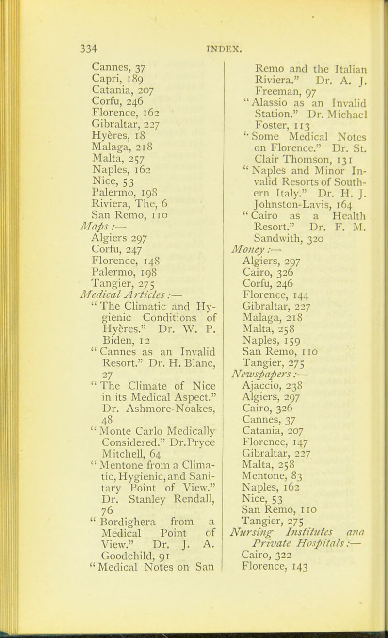 Cannes, 37 Capri, 189 Catania, 207 Corfu, 246 Florence, 162 Gibraltar, 227 Hydras, 18 Malaga, 218 Malta, 257 Naples, 162 Nice, 53 Palermo, 198 Riviera, The, 6 San Remo, 110 Maps :— Algiers 297 Corfu, 247 Florence, 148 Palermo, 198 Tangier, 275 Medical A rtides:—  The Climatic and Hy- gienic Conditions of Hyferes. Dr. W. P. Biden, 12  Cannes as an Invalid Resort. Dr. H. Blanc, 27  The Climate of Nice in its Medical Aspect. Dr. Ashmore-Noakes, 48  Monte Carlo Medically Considered. Dr.Pryce Mitchell, 64  Mentone from a Clima- tic, Hygienic, and Sani- tary Point of View. Dr. Stanley Rendall, 76  Bordighera from a Medical Point of View. Dr. J. A. Goodchild, 91  Medical Notes on San Remo and the Italian Riviera. Dr. A. J. Freeman, 97  Alassio as an Invalid Station. Dr. Michael Foster, 113 Some Medical Notes on Florence. Dr. St. Clair Thomson, 131  Naples and Minor In- valid Resorts of South- ern Italy. Dr. H. J. Johnston-Lavis, 164  Cairo as a Health Resort. Dr. F. M. Sand with, 320 Money:— Algiers, 297 Cairo, 326 Corfu, 246 Florence, 144 Gibraltar, 227 Malaga, 218 Malta, 258 Naples, 159 San Remo, 110 Tangier, 275 Newspapers:—■ Ajaccio, 238 Algiers, 297 Cairo, 326 Cannes, 37 Catania, 207 Florence, 147 Gibraltar, 227 Malta, 258 Mentone, 83 Naples, 162 Nice, 53 San Remo, 110 Tangier, 275 Nui'siiig Institittcs ana Private Hospitals:— Cairo, 322 Florence, 143