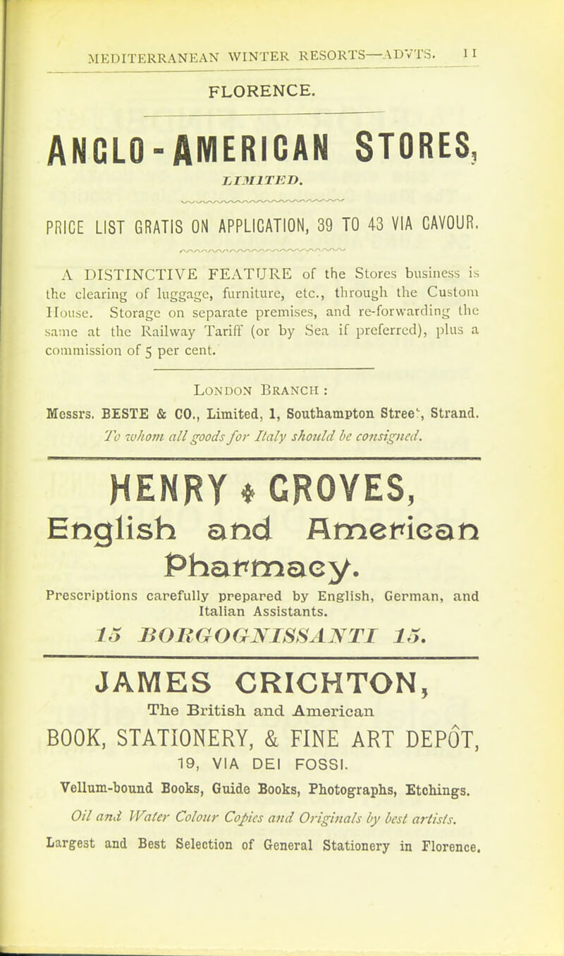 FLORENCE. ANGLO-AMERICAN STORES, PRICE LIST GRATIS ON APPLICATION, 39 TO 43 VIA CAVOUR. A DISTINCTIVE FEATURE of the Stores business is the clearing of luggage, furniture, etc., through the Custom House. Storage on separate premises, and re-forwarding the .same at the Railway Tariff (or by Sea if preferred), plus a commission of 5 per cent. London Branch : Messrs. BESTE & CO., Limited, 1, Southampton Stree\ Strand. To zvhom all goods for Italy should be consigned. HENRY ^GROVES, English and flmerican Prescriptions carefully prepared by English, German, and Italian Assistants. 15 BOBGOGNISSANTI lo. JAMES CRICHTON, The British, and American BOOK, STATIONERY, & FINE ART DEPOT, 19, VIA DEI FOSSI. Vellum-bound Books, Guide Books, Photographs, Etchings. Oil and Water Colour Copies and Originals by best artists. Largest and Best Selection of General Stationery in Florence.