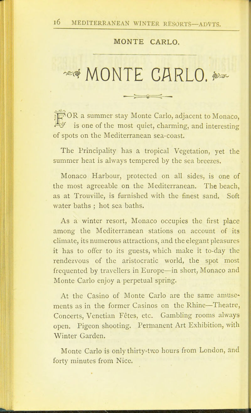 -•^ MONTE CARLO>- jjE^OR a summer stay Monte Carlo, adjacent to Monaco, is one of the most quiet, charming, and interesting of spots on the Mediterranean sea-coast. The Principahty has a tropical Vegetation, yet the summer heat is always tempered by the sea breezes. Monaco Harbour, protected on all sides, is one of the most agreeable on the Mediterranean. The beach, as at Trouville, is furnished with the finest sand. Soft water baths ; hot sea baths. As a winter resort, Monaco occupies the first place among the Mediterranean stations on account of its climate, its numerous attractions, and the elegant pleasures it has to offer to its guests, which make it to-day the rendezvous of the aristocratic world, the spot most frequented by travellers in Europe—in short, Monaco and Monte Carlo enjoy a perpetual spring. At the Casino of Monte Carlo are the same amuse- ments as in the former Casinos on the Rhine—Theatre, Concerts, Venetian Fetes, etc. Gambling rooms always open. Pigeon shooting. Permanent Art Exhibition, with Winter Garden. Monte Carlo is only thirty't^vo hours from London, and forty minutes from Nice. MONTE CARLO.