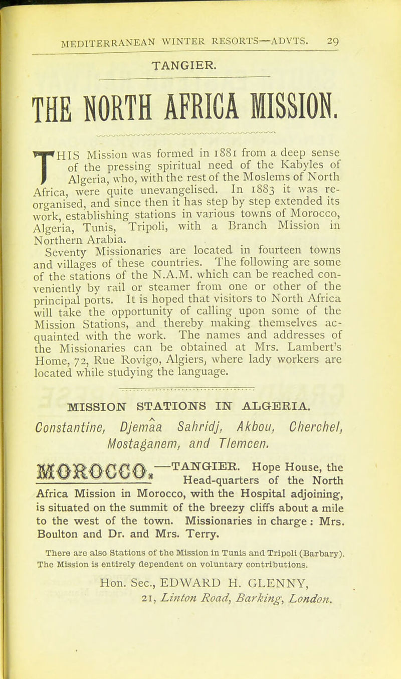 TANGIER. THE NORTH AFRICA MISSION. THIS Mission was formed in 1881 from a deep sense of the pressing spiritual need of the Kabyles of Algeria, who, with the rest of the Moslems of North Africa, were quite unevangeUsed. In 1883 it was re- organised, and since then it has step by step extended its work, estabUshing stations in various towns of Morocco, Algeria, Tunis, TripoH, with a Branch Mission in Northern Arabia. Seventy Missionaries are located in fourteen towns and villages of these countries. The following are some of the stations of the N.A.M. which can be reached con- veniently by rail or steamer from one or other of the principal ports. It is hoped that visitors to North Africa will take the opportunity of calling upon some of the Mission Stations, and thereby making themselves ac- quainted with the work. The names and addresses of the Missionaries can be obtained at Mrs. Lambert's Home, 72, Rue Rovigo, Algiers^ where lady workers are located while studying the language. MISSIOJSr STATIONS IN ALGERIA. Constantine, DJemaa Sahridj, Akbou, Cherchel, Mosta^anem, and TIemcen. -TANGIER. Hope House, the Head-quarters of the North Africa Mission in Morocco, with the Hospital adjoining', is situated on the summit of the breezy cliffs about a mile to the west of the town. Missionaries in charge : Mrs. Boulton and Dr. and Mrs. Terry. Tliere arc also Stations of the Mission in Tunis and Tripoli (Bartary). The Mission is entirely dependent on voluntary contributions. Hon. Sec, EDWARD H. GLENNY, 21, Linton Road, Barking, London.