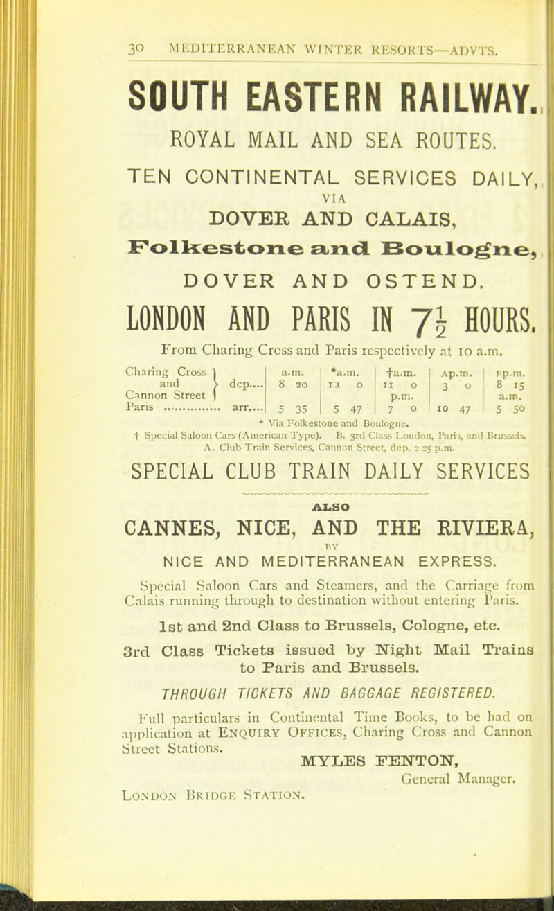SOUTH EASTERN RAILWAY. ROYAL MAIL AND SEA ROUTES. TEN CONTINENTAL SERVICES DAILY, VIA DOVER AND CALAIS, Folkestone andl Boulogne, DOVER AND OSTEND. LONDON AND PARIS IN 1\ HOURS. From Charing Cross and Paris respectively at lo a.m. Charing Cross \ a.m. *a.m. fa.m. Ap.m. I iip.m. and > dep.... 8 20 u o 11 o 3 o ' 8 15 Cannon Street ) p.m. a.m. Paris arr.... 5 35 5 47 7 o lo 47 5 50 * Via Folkestone and Boulogne, t Sjiccial Saloon Cars (American Type). B. 3r<l Class Lontlon, Parii, and Brussels. A. Club Train Services, Cannon Street, dep. 2.25 p.m. SPECIAL CLUB TRAIN DAILY SERVICES ALSO CANNES, NICE, AND THE RIVIERA, BY NICE AND MEDITERRANEAN EXPRESS. Special Saloon Cars and Steamers, and the Carriage from Calais running through to destination without entering I'aris. 1st; and 2nd. Class to Brussels, Cologne, etc. 3rd Class Tickets issued by Night Mail Trains to Paris and Brussels. THROUGH TICKETS AND BAGGAGE REGISTERED. Full particulars in Continental Time Books, to be had on application at ENQUIRY OFFICES, Charing Cross and Cannon Street Stations. MYLES FEWTOK, General Manager. London Bridge Station.