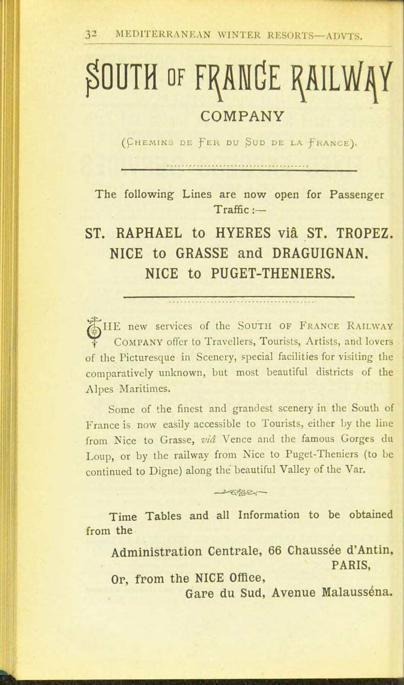 ^OUTH OF FI(AW(]E COMPANY (pHEMlNd DE f'EH DU ^UD DE LA j-'KANCE). The following Lines are now open for Passenger Traffic:— ST. RAPHAEL to HYERES via ST. TROPEZ. NICE to GRASSE and DRAGUIGNAN. NICE to PUGET-THENIERS. HE new services of ihe South of Fkance Railway Company offer to Travellers, Tourists, Artists, and lovers of the Picturesque in Scenery, special facilities for visiting the comparatively unknown, but most beautiful districts of the Alpes Maritimes. Some of the finest and grandest scenery in the South of France is now easily accessible to Tourists, either by the line from Nice to Grasse, vid Vence and the famous Gorges du Loup, or by the railway from Nice to Puget-Theniers (to be continued to Digne) along the beautiful Valley of the Van Time Tables and all Information to be obtained from the Administration Centrale, 66 Chaussee d'Antin, PARIS, Op, from the NICE Office, Gare du Sud, Avenue Malauss^na.