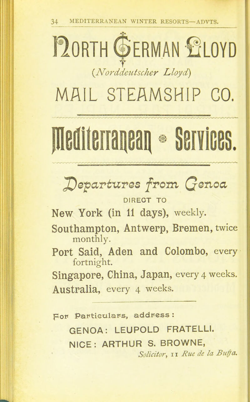 RORTH(|iERMANfiLOYD {Norddeutscher Lloyd) MAIL STEAMSHIP CO. ^e^avtures from Qenoa DIRECT TO New York (in 11 days), weekly. Southampton, Antwerp, Bremen, twice monthly. Port Said, Aden and Colombo, every fortnight. Singapore, China, Japan, every 4 weeks. Australia, every 4 weeks. pof Paftieulafs, address : GENOA: LEUPOLD FRATELLI. NICE: ARTHUR S. BROWNE, Solicitor, 11 Rue de la Bu^a.