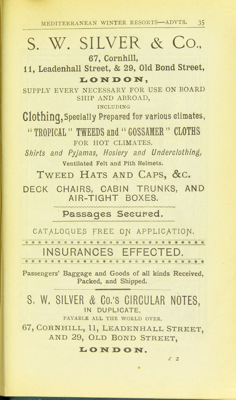 S. W. SILVER & Co.. 67, Cornhill, 11, Leadenhall Street, & 29, Old Bond Street, uoN jy ON , SUPPLY EVERY NECESSARY FOR USE ON BOARD SHIP AND ABROAD, INCLUDING Clothing, Specially Pfepafed fof vafious elimates,  TROPICAL TWEEDS and  GOSSAMER CLOTHS FOR HOT CLIMATES. Shirts and Pyjamas, Hosiery and Underciotliin^, Ventilated Felt and Pith Helmets. Tweed Hats and Caps, <&c. DECK CHAIRS, CABIN TRUNKS, AND AIR-TIGHT BOXES. Passages Seeut^ed. cATyvx^oquE^ FREE ojm applicatiojh. **************************** INSURANCES EFFECTED. **************************** Passengers' Baggage and Goods of all kinds Received, Packed, and Shipped. 8, W. SILVER & Co.'S CIRCULAR NOTES, IN DUPLICATE, PAYABLE ALL THE WORLD OVER. 67, Cornhill, 11, leadenhall Street, AND 29, Old Bond Street, o isr r> o