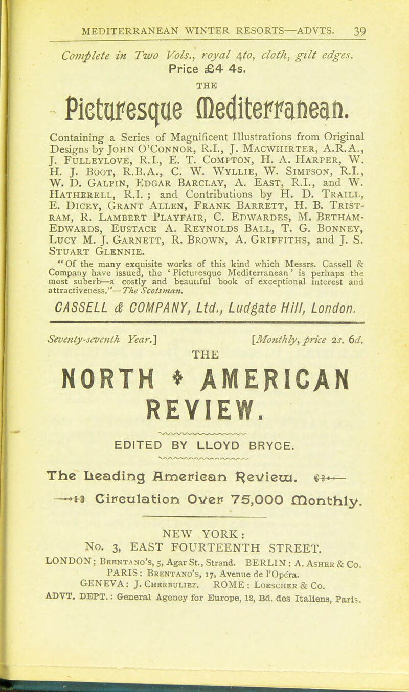 Co7nplete in Two Vols., royal 4I0, cloth, gilt edges. Price £4 4s. THE Pietaresque (Deditemnean. Containing a Series of Magnificent Illustrations from Original Designs by John O'Connor, R.I., J. Macwhirter, A.R.A., J. FuLLEYLOVE, R.I., E. T. CoMPTON, H. A. Harper, W. H. J. Boot, R.B.A., C. W. Wyllie, W. Simpson, R.I., W, D. Galpin, Edgar Barclay, A. East, R.I., and W. Hatherell, R.I. ; and Contributions by H. D. Traill, E. Dicey, Grant Allen, Frank Barrett, H. B. Trist- ram, R. Lambert Playfair, C. Edwardes, M. Betham- Edwards, Eustace A. Reynolds Ball, T. G. Bonney, Lucy M. J. Garnett, R. Brown, A. Griffiths, and J. S. Stuart Glennie.  Of the many exquisite works of this kind which Messrs. Cassell & Company have issued, the ' Picturesque Mediterranean' is perhaps the most suberb—a costly and beautiful book of exceptional interest and attractiveness.— The Scotsman. CASSELL d COMPANY, Ltd., Ludgate Hill, London. Seventy-seventh Vear.] [Mo7ithly, price 2s. 6d. THE NORTH * AMERICAN REVIEW. EDITED BY LLOYD BRYCE. The lieading fltnefican t^eviem. e^^— ii Circulation Over 75,000 CQonthly. NEW YORK: No. 3, EAST FOURTEENTH STREET. LONDON: Brenta no's, 5, Agar St., Strand. BERLIN : A. Asher & Co. PARIS : Brentano's, 17, Avenue de I'Opera. GENEVA: J. Chbrbuliez. ROME : Loescher & Co. ADVT. DEPT.: General Agency for Europe, 12, Bd. des Italiens, Paris.