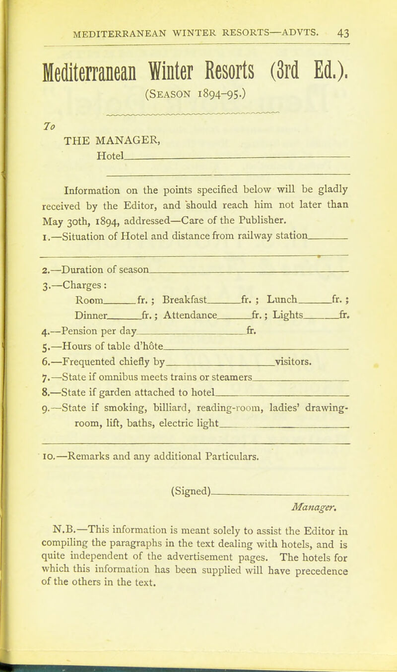Mediterranean Winter Resorts (3rd Ed.). (Season 1894-95.) THE MANAGER, TTnfpl _ Information on the points specified below will be gladly received by the Editor, and should reach him not later than May 30th, 1894, addressed—Care of the Publisher. I.—Situation of Hotel and distance from railway station 2. —Duration of season 3. —Charges: Room fr. ; Breakfast fr. ; Lunch fr.; Dinner fr.; Attendance fr.; Lights fr. 4. —Pension per day fr. 5. —Hours of table d'hote 6. —Frequented chiefly by ^visitors. 7. —State if omnibus meets trains or steamers 8. —State if garden attached to hotel 9. —State if smoking, billiard, reading-room, ladies' drawing- room, lift, baths, electric light . . 10.—Remarks and any additional Particulars. (Signed) Manager, N.B.—This information is meant solely to assist the Editor in compiling the paragraphs in the text dealing with hotels, and is quite independent of the advertisement pages. The hotels for which this information has been suppHed will have precedence of the others in the text.