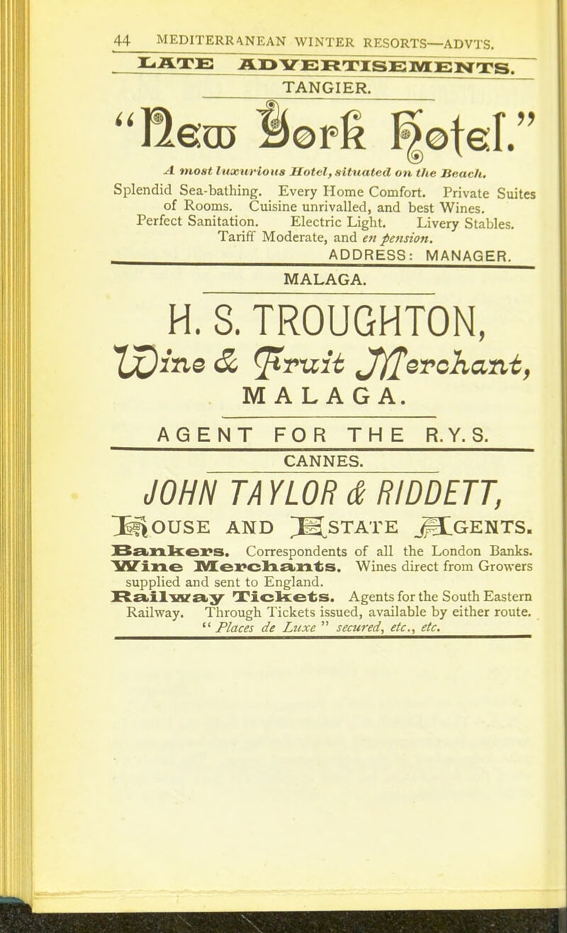 TANGIER. ''ft&u3 Sopg ^©teL ^ mo«^ luxMvious Hotel, situated on the Beach. Splendid Sea-bathing. Every Home Comfort. Private Suites of Rooms. Cuisine unrivalled, and best Wines. Perfect Sanitation. Electric Light. Livery Stables. Tariff Moderate, and en pension. ADDRESS: MANAGER. MALAGA. H. S. TROUGHTON, MALAGA. AGENT FOR THE R.Y. 8. CANNES. JOHN TA YLOR d RIDDETT, l^OUSE AND [INSTATE _^GENTS. SstiXXkex^s. Correspondents of all the London Banks. TfiTixxe ]y[ei?cla.£tn'ts. Wines direct from Growers supplied and sent to England. Raiiliaraiy ^jTicke'ts. Agents for the South Eastern Railway. Through Tickets issued, available by either route. '' Places de Ltixe  secured, etc., etc.