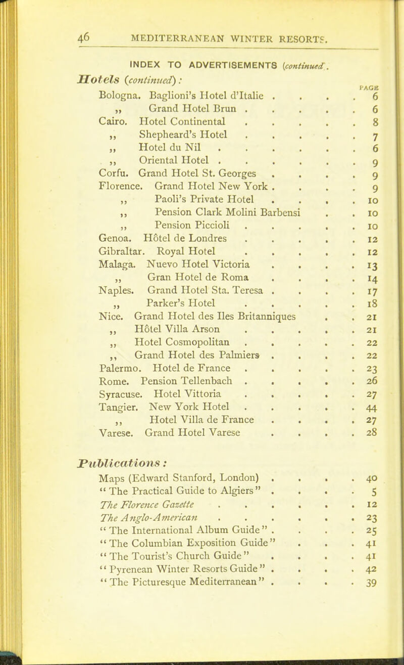 INDEX TO ADVERTISEMENTS [.continued:,. Hotels (contimied): I'AGE Bologna. Baglioni's Hotel d'ltalie .... 6 „ Grand Hotel Brun ..... 6 Cairo. Hotel Continental ..... 8 ,, Shepheard's Hotel ..... 7 „ Hotel du Nil 6 Oriental Hotel ...... 9 Corfu. Grand Hotel St. Georges .... 9 Florence. Grand Hotel New York .... 9 Paoli's Private Hotel . . . .10 Pension Clark Molini Barbensi . . 10 ,, Pension Piccioli . . . . .10 Genoa. Hotel de Londres . . . , .12 Gibraltar. Royal Hotel . . . . .12 Malaga. Nuevo Hotel Victoria . . . - IS „ Gran Hotel de Roma . . . .14 Naples. Grand Hotel Sta. Teresa . . . .17 „ Parker's Plotel l8 Nice. Grand Hotel des lies Britanniques . .21 Hotel Villa Arson . . . . .21 Hotel Cosmopolitan . . . . .22 ,, Grand Hotel des Palmiers . . . .22 Palermo. Hotel de France . . . . -23 Rome. Pension Tellenbach . . . . .26 Syracuse. Hotel Vittoria . . . . .27 Tangier. New York Hotel . . . . • 44 Hotel Villa de France . . . .27 Varese. Grand Hotel Varese . . . .28 JPublications: Maps (Edward Stanford, London) , . . .40  The Practical Guide to Algiers .... 5 T/ie Florence Gazette . . . . . .12 T/ie A nglo-American ...... 23  The International Album Guide  . . . .25  The Columbian Exposition Guide  . . .41  The Tourist's Church Guide . . . .41  Pyrenean Winter Resorts Guide  . . . .42 '* The Picturesque MediteiTanean . . . -39