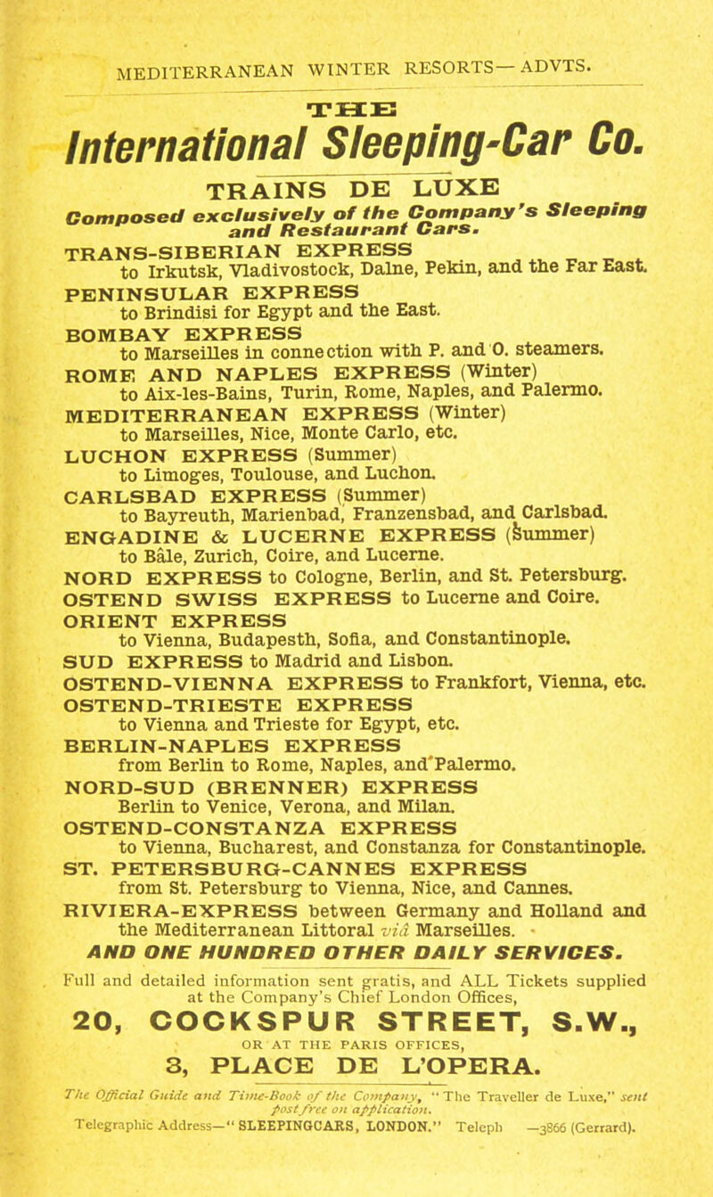 THE lnternationa[Sleeping'Car Co. TRAINS DE LUXE Composed exclusively of the Company's Sleeping and Restaurant Cars. TRANS-SIBERIAN EXPRESS . *u * to Irkutsk, Vladivostock, Dalne, Pekin, and the Far East, PENINSULAR EXPRESS to Brindisi for Egypt and the East. BOMBAY EXPRESS to Marseilles in connection with P. and 0. steamers. ROME AND NAPLES EXPRESS (Winter) to Aix-les-Bains, Turin, Rome, Naples, and Palermo. MEDITERRANEAN EXPRESS (Winter) to Marseilles, Nice, Monte Carlo, etc. LUCHON EXPRESS (Summer) to Limoges, Toulouse, and Luchon. CARLSBAD EXPRESS (Summer) to Bayreuth, Marienhad, Franzenshad, and Carlsbad. ENGADINE & LUCERNE EXPRESS (Summer) to Bale, Zurich, Coire, and Lucerne. NORD EXPRESS to Cologne, Berlin, and St. Petersburg. OSTEND SWISS EXPRESS to Lucerne and Coire. ORIENT EXPRESS to Vienna, Budapesth, Sofia, and Constantinople. SUD EXPRESS to Madrid and Lisbon. OSTEND-VIENNA EXPRESS to Frankfort, Vienna, etc. OSTEND-TRIESTE EXPRESS to Vienna and Trieste for Egypt, etc. BERLIN-NAPLES EXPRESS from Berlin to Rome, Naples, and'Palermo. NORD-SUD (BRENNER) EXPRESS Berlin to Venice, Verona, and Milan. OSTEND-CONSTANZA EXPRESS to Vienna, Bucharest, and Constanza for Constantinople. ST. PETERSBURG-CANNES EXPRESS from St. Petersburg to Vienna, Nice, and Cannes. RIVIERA-EXPRESS between Germany and Holland and the Mediterranean Littoral vid Marseilles. ■ AND ONE HUNDRED OTHER DAILY SERVICES. Full and detailed information sent gratis, and ALL Tickets supplied at the Company's Chief London OfSces, 20, COCKSPUR STREET, S.W., OR AT THE PARIS OFFICES, 3, PLACE DE L'OPERA. T/te Official Guide and Time-Book of the Company^  The Traveller de Luxe, sent f List free 0/1 application. Telegraphic Address—8LEEPINGCARS, LONDON. Teleph —3866 (Gerrard).