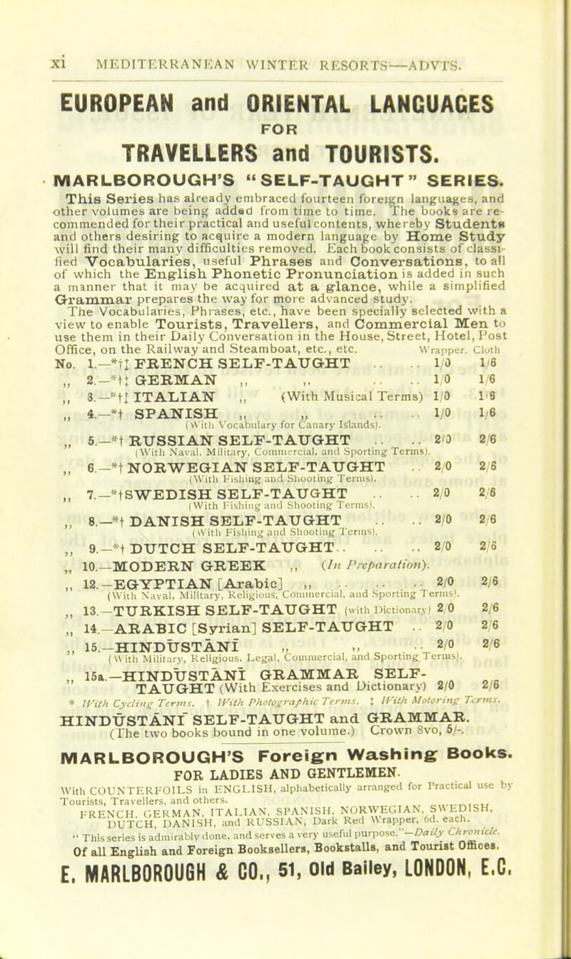 a EUROPEAN and ORIENTAL LANGUAGES FOR TRAVELLERS and TOURISTS. MARLBOROUGH'S SELF-TAUGHT SERIES. This Series has already embraced fourteen foreign langua(;es, and other volumes are being addsd from time to time. The books are re- commended for their practical and useful contents, whereby Students and others desiring to acquire a modern language by Home Study will find their many difficulties removed. Each book consists of classi- fied Vocabularies, useful Phrases and Conversations, to all of which the English Phonetic Pronunciation is added in such a manner that it may be acquired at a g-lance, while a simplified Grammar prepares the way for more advanced study. The Vocabularies, Phrases, etc., have been specially selected with - view to enable Tourists, Travellers, and Commercial Men to use them in their Daily Conversation in the House, Street, Hotel, Post Office, on the Railway and Steamboat, etc., etc. Wrapper. Cluth No. l.-*tl FRENCH SELF-TAUGHT .1/0 1/6 „ 2.-*t: GERMAN ,, ,. .... I/O 1/6 ,, 8.—*tl ITALIAN ,, (With Musical Terms) 1/0 1'6 „ 4.-*t SPANISH „ „ .... 1/0 1/6 (v\ itii \'ocabiilary for Canary Islands). „ 5.-«t RUSSIAN SELF-TAUGHT .. 2'0 2/6 (With Nav.il, Military. Commercial, and .Sporting Terms). ,, 6.-*T NORWEGIAN SELF-TAUGHT 2/0 2/6 (With Fishing and Shoolhig I'ermsl. 7.—*tSWEDISH SELF-TAUGHT .. 2/0 2/6 (With I'ishiiig and bliootiiig Terms). ,, 8.—*t DANISH SELF-TAUGHT ..2/0 2/6 (\\ ith Fishing and Shooting Ternisi. ,, 9,-' t DUTCH SELF-TAUGHT 2/0 2/6 „ 10.—MODERN GREEK ,, (//' Preparation). ,, 12.-EGYPTIAN [Arabic] „ 2/0 2/6 (Witli Naval, MiHtary. Keliyions, Commercial, and .Sporting Terms'. 13 —TURKISH SELF-TAUGHT (with Dictionary! 2,0 2/6 „ U.-ARABIC [Syrian] SELF-TAUGHT . 2/0 2/6 „ 15.-HINDUSTANi „ ., ^ . -^l^ 2/6 ( U ith Military, Religious. Legal. Commercial, and Sporting Terms!. „ 15a.-HINDUSTANI GRAMMAR SELF- TAUGHT (With Exercises and Dictionary) 2/0 2/6 * IVith Cycling Term i. \ ]Vith Plwlosrraf hie Terms. X IVilh Motorins Terms. HINDUSTANI SELF-TAUGHT and GRAMMAR. (The two books bound in one volume.) Crown Svo, 5/-. MARLBOROUGH'S Foreign Washing Books. FOR LADIES AND GENTLEMEN- With COUNTERFOILS in HNGLISH, alphabetically arranged for Practical use by Tourists, Travellers, and others. FRENCH GERMAN, ITALIAN. SPANISH. NORVVEGIAN, S\\ EDISH. DUTCH DANISH, and RUSSIAN, Dark Red Wrapper. 6d. each. •• This series is admirably done, and serves a very useful purpose.--Z)«,/j' <:i'<<:>'- Of aU English and Foreign Booksellers, BookstaUs, and Tourist Offices, E. MARLBOROUGH & CO., 51, Old Bailey, LONDON, E.G.