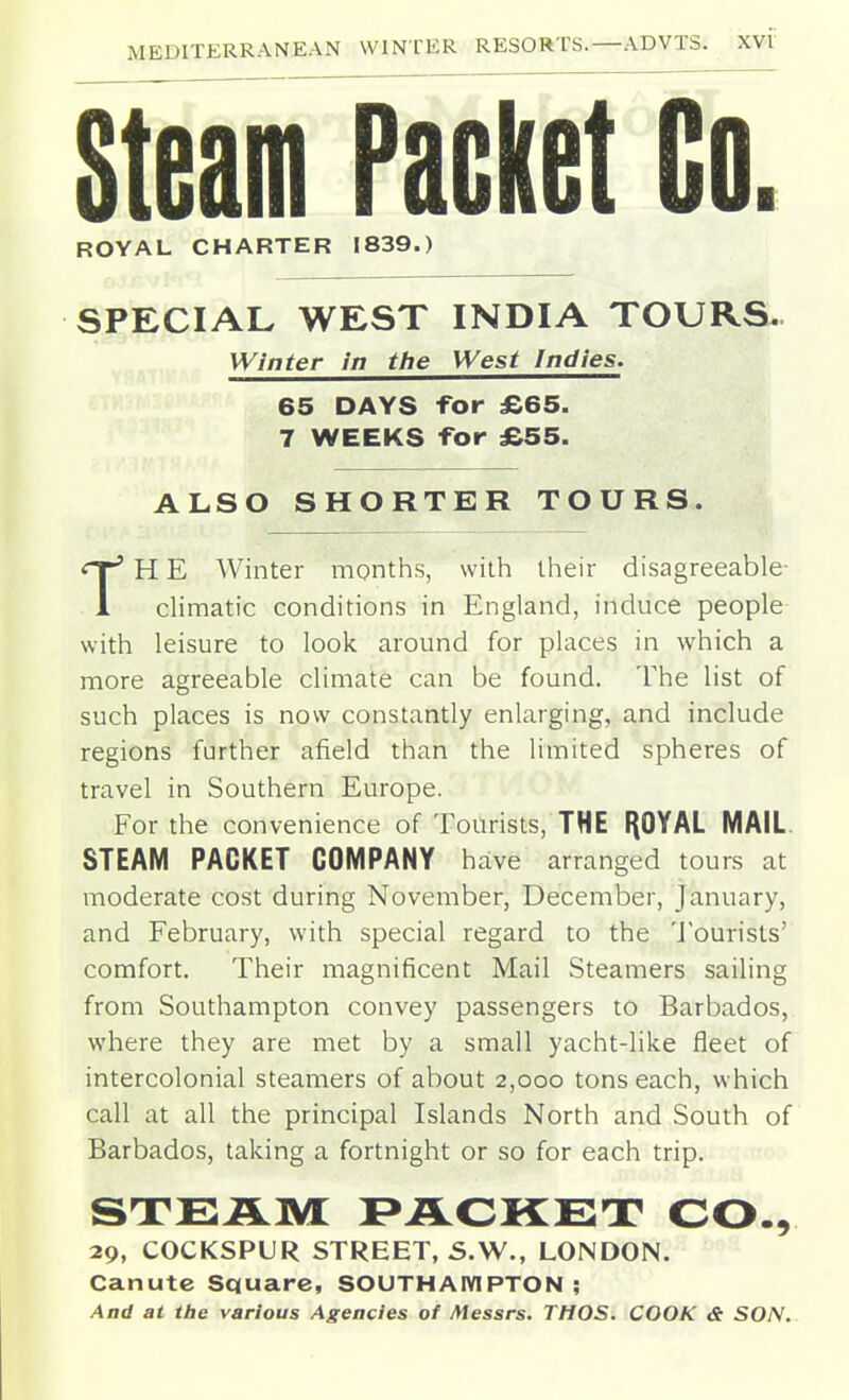 Steam Packet Go. SPECIAL WEST INDIA TOURS. Winter in the West Indies. 65 DAYS -Tor £65. 7 WEEKS for £55. ALSO SHORTER TOURS. H E Winter months, with their disagreeable- 1 climatic conditions in England, induce people with leisure to look around for places in which a more agreeable climate can be found. The list of such places is now constantly enlarging, and include regions further afield than the limited spheres of travel in Southern Europe. For the convenience of Tourists, THE I^OYAL MAIL. STEAM PACKET COMPANY have arranged tours at moderate cost during November, December, January, and February, with special regard to the 'J ourists' comfort. Their magnificent Mail Steamers sailing from Southampton convey passengers to Barbados, where they are met by a small yacht-like fleet of intercolonial steamers of about 2,000 tons each, which call at all the principal Islands North and South of Barbados, taking a fortnight or so for each trip. STEAM F^ACKET CO., 29, COCKSPUR STREET, S.W., LONDON. Canute Square, SOUTHAIVIPTON ; And at the various Agencies of Messrs. THOS. COOK a SON. ROYAL CHARTER 1839.)