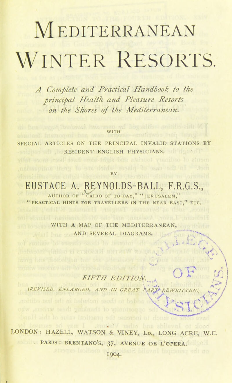 Mediterranean Winter Resorts. A Complete and Practical Handbook to the principal Health and Pleasure Resorts on the Shores of the Mediterranean. WITH SPECIAL ARTICLES ON THE PRINCIPAL INVALID STATIONS BY RESIDENT ENGLISH PHYSICIANS. BY EUSTACE A. REYNOLDS-BALL, F.R.G.S, AUTHOR OF CAIRO OF TO-DAY, JERUSALEM,  PRACTICAL HINTS FOR TRAVELLERS IN THE NEAR EAST, ETC. WITH A MAP OF THE MEDITERRANEAN, AND SEVERAL DIAGRAMS. FIFTH EDITION. , ^ (REVISED, ENLARGED, AND IN GREAT LONDON: HAZLLL, WATSON & VINEY, Ld., LONG ACRE, W.C. PARIS : BRENTANO'S, 37, AVENUE DE L'oPERA; 1904.