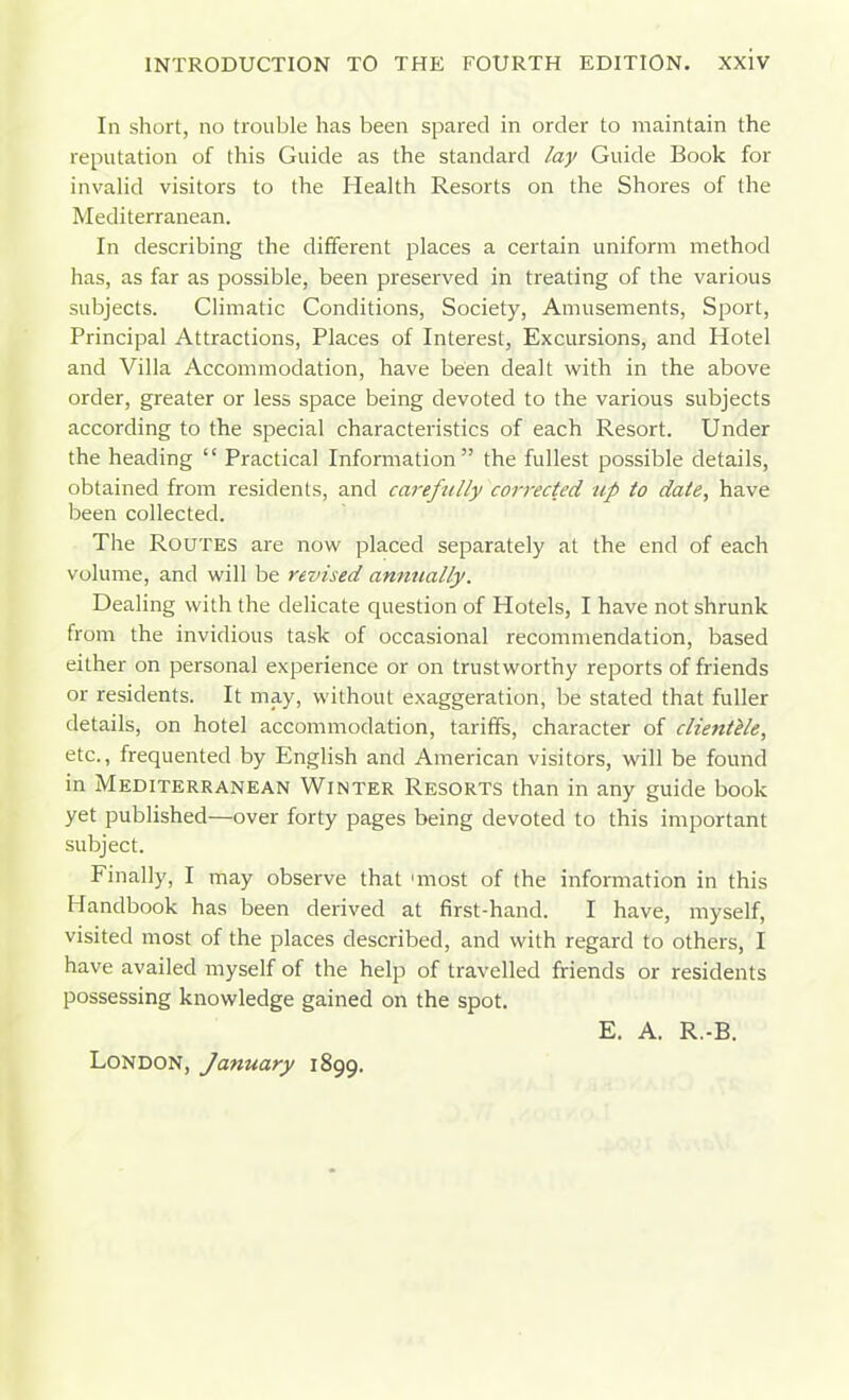 In short, no trouble has been spared in order to maintain the reputation of this Guide as the standard lay Guide Book for invahd visitors to the Health Resorts on the Shores of the Mediterranean. In describing the different places a certain uniform method has, as far as possible, been preserved in treating of the various subjects. Climatic Conditions, Society, Amusements, Sport, Principal Attractions, Places of Interest, Excursions, and Hotel and Villa Accommodation, have been dealt with in the above order, greater or less space being devoted to the various subjects according to the special characteristics of each Resort. Under the heading  Practical Information the fullest possible details, obtained from residents, and carefully corrected up to date, have been collected. The Routes are now placed separately at the end of each volume, and will be revised annually. Dealing with the delicate question of Hotels, I have not shrunk from the invidious task of occasional recommendation, based either on personal experience or on trustworthy reports of friends or residents. It may, without exaggeration, be stated that fuller details, on hotel accommodation, tariffs, character of clientele, etc., frequented by English and American visitors, will be found in Mediterranean Winter Resorts than in any guide book yet published—over forty pages being devoted to this important subject. Finally, I may observe that 'most of the information in this Handbook has been derived at first-hand. I have, myself, visited most of the places described, and with regard to others, I have availed myself of the help of travelled friends or residents possessing knowledge gained on the spot. E. A. R.-B. London, January 1899.