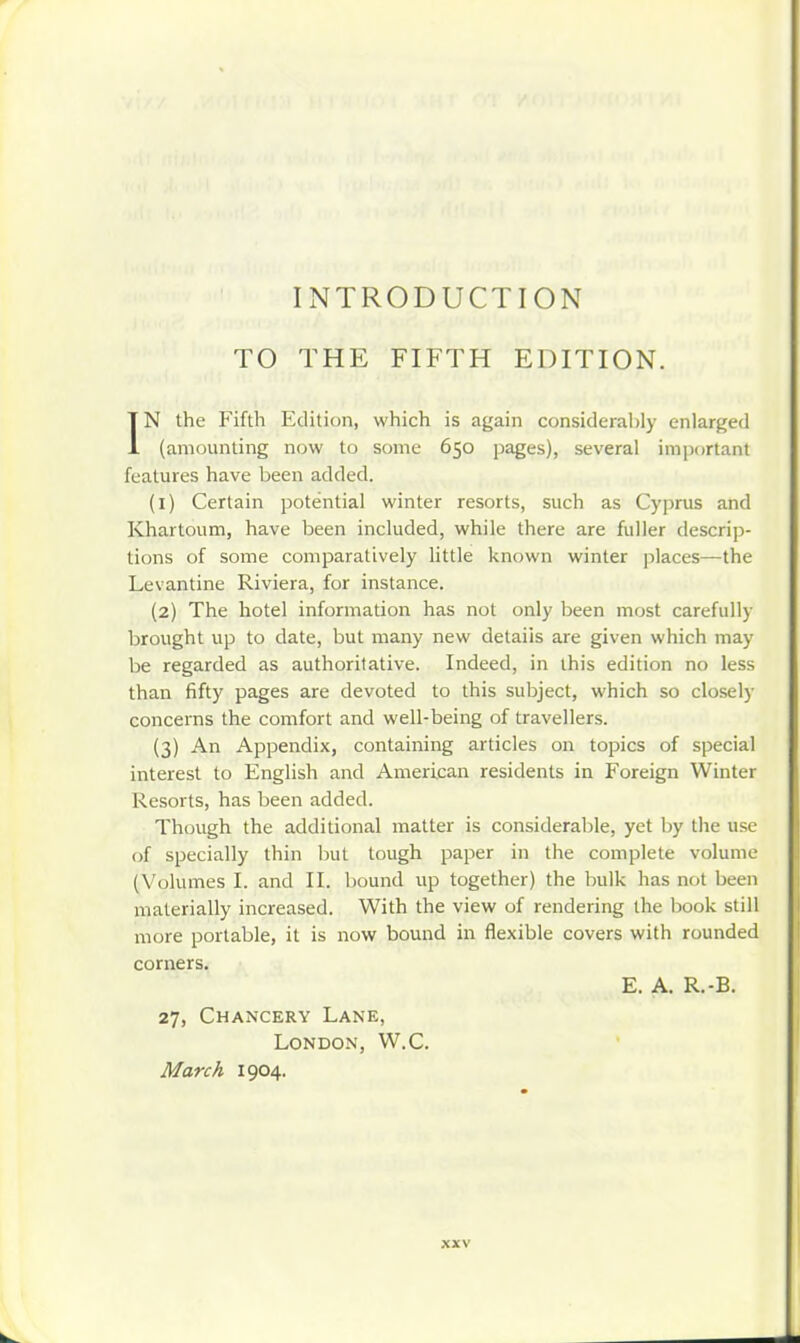 INTRODUCTION TO THE FIFTH EDITION. IN the Fifth Edition, which is again considerably enlarged (amounting now to some 650 pages), several important features have been added. (1) Certain potential winter resorts, such as Cyi)rus and Khartoum, have been included, while there are fuller descrip- tions of some comparatively little known winter places—the Levantine Riviera, for instance. (2) The hotel information has not only been most carefully brought up to date, but many new details are given which may be regarded as authoritative. Indeed, in this edition no less than fifty pages are devoted to this subject, which so closely concerns the comfort and well-being of travellers. (3) An Appendix, containing articles on topics of special interest to English and American residents in Foreign Winter Resorts, has been added. Though the additional matter is considerable, yet by the use of specially thin but tough paper in the complete volume (Volumes I. and II. bound up together) the bulk has not been materially increased. With the view of rendering the book still more portable, it is now bound in flexible covers with rounded corners. E. A. R.-B. 27, Chancery Lane, London, W.C. March 1904.