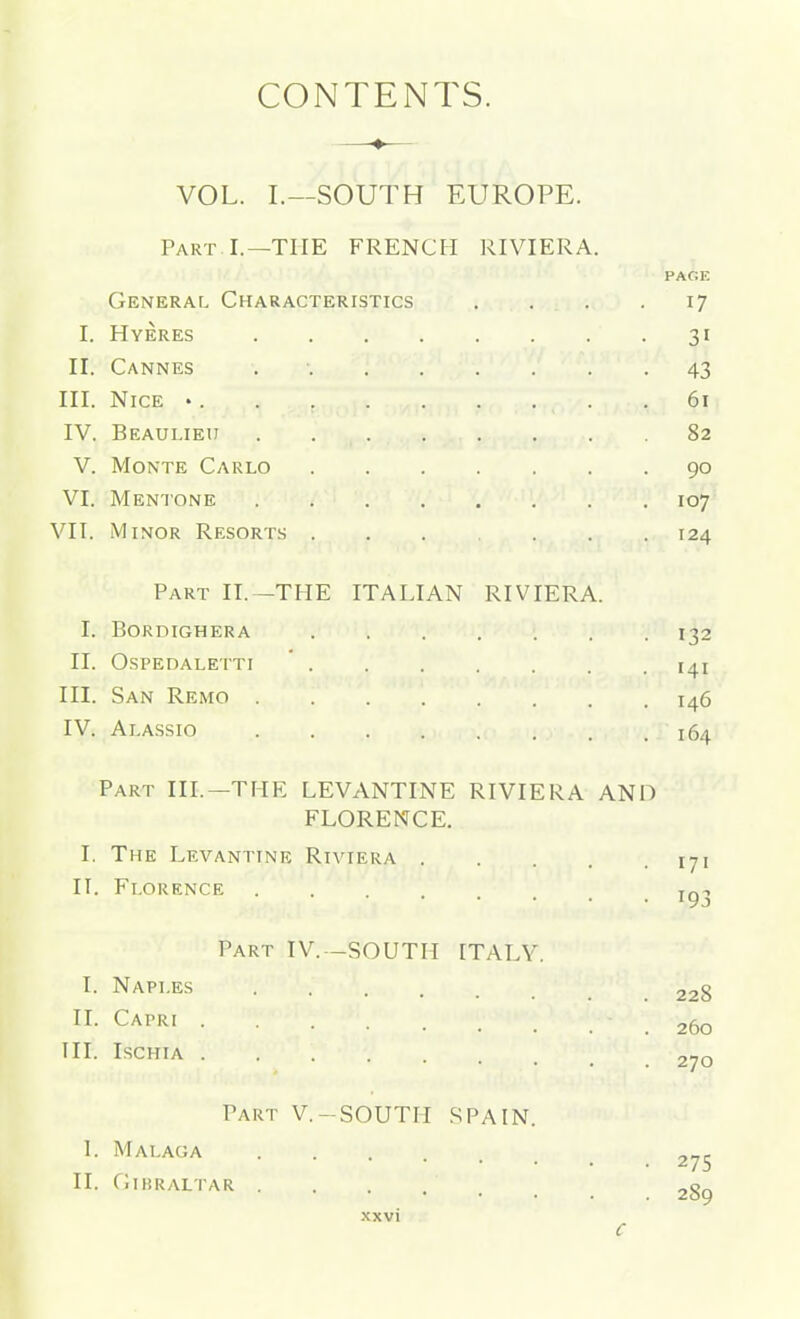 CONTENTS. VOL. I.—SOUTH EUROPE. Part I.—THE FRENCH RIVIERA. PAC:E General Characteristics . . . .17 I. Hyeres 31 II. Cannes 43 III. Nice • 61 IV. Beaulieu 82 V. Monte Carlo 90 VI. Mentone 107 VII. Minor Resorts ...... 124 Part II. -THE ITALIAN RIVIERA. I. Bordighera 132 II. OSPEDALETTI * I4I III. San Remo 146 IV. Alassio 164 Part III.—THE LEVANTINE RIVIERA AND FLORENCE. I. The Levantine Riviera 171 II. Florence . . t„-, Part IV. -SOUTH ITALY. I. Naples 228 II- Capri 260 III. ISCHIA 270 Part V.-SOUTH SPAIN. I. Malaga 275 II. Cthraltar 289 xxvi C