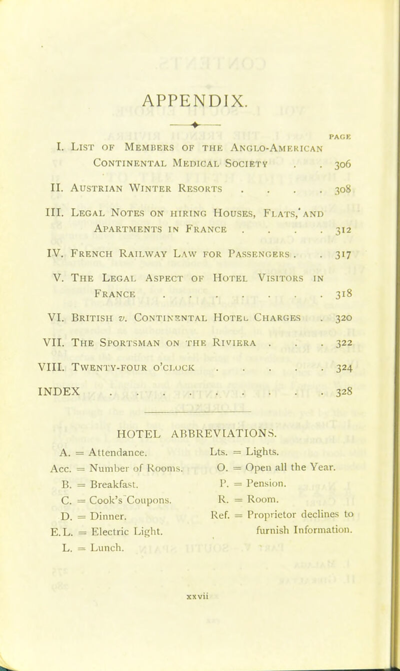 APPENDIX. —♦— PAGE I. List of Members of the Anglo-American Continental Medical Societv . . 306 II. Austrian Winter Resorts .... 308 III. Legal Notes on hiring Houses, Flats,* and Apartments in France .... 312 IV. French Railway Law for Passengers . . 317 V. The Legal Aspect of Hotel Visitors in France 318 VI. British v. Continental Hotel Charges . 320 VII. The Sportsman on the Riviera . . . 322 VIII. Twenty-four o'clock 324 INDEX 328 HOTEL ABBREVIATIONS. A. = Attendance. Lts. = Lights. Acc. = Number of Rooms. 0. = Open all the Year. B. = Breakfast. P. = Pension. C. = Cook's Coupons. R. = Room. D. = Dinner. Ref. = Proprietor declines to E.L. = Electric Light. furnish Information. L. = Lunch.