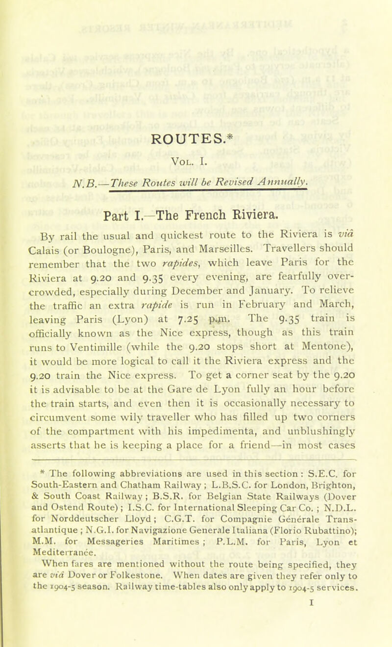 ROUTES* Vol. I. JV.B.—These Routes ivill be Revised Anmially. Part I.—The French Riviera. By rail the usual and quickest route to the Riviera is via Calais (or Boulogne), Paris, and Marseilles. Travellers should remember that the two rapides, which leave Paris for the Riviera at 9.20 and 9.35 every evening, are fearfully over- crowded, especially during December and January. To relieve the traffic an extra rapide is run in February and March, leaving Paris (Lyon) at 7.25 p.jn. The 9.35 train is officially known as the Nice express, though as this train runs to Ventimille (while the 9.20 stops short at Mentone), it would be more logical to call it the Riviera express and the 9.20 train the Nice express. To get a corner seat by the 9.20 it is advisable to be at the Gare de Lyon fully an hour before the train starts, and even then it is occasionally necessary to circumvent some wily traveller who has filled up two corners of the compartment with his impedimenta, and unblushingly asserts that he is keeping a place for a friend—in most cases * The following abbreviations are used in this section: S.E.C. for South-Eastern and Chatham Railway ; L.B.S.C. for London, Brigjhton, & South Coast Railway ; B.S.R. for Belgian State Railways (Dover and Ostend Route) ; I.S.C. for International Sleeping Car Co. ; N.D.L. for Norddeutscher Lloyd; C.G.T. for Compagnie Generale Trans- atlantique ; N.G.I, for Navigazione Generale Italiana (Florio Rubattino); M.M. for Messageries Maritimes ; P. L.M. for Paris, Lyon et Mediterranee. When fares are mentioned without the route being specified, they are via Dover or Folkestone. When dates are given they refer only to the 1904-5 season. Railway time-tables also only apply to 1904-5 services.