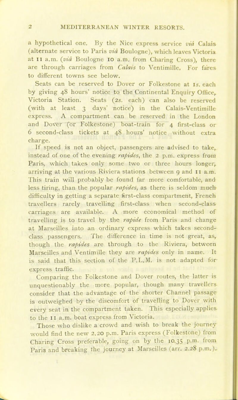 a hypothetical one. By the Nice express service via Calais (alternate service to Paris via Boulogne), which leaves Victoria at n a.m. {via Boulogne lO a.m. from Charing Cross), there are through carriages from Calais to Ventimille. For fares to different towns see below. Seats can be reserved to Dover or Folkestone at is. each by giving 48 hours' notice to the Continental Enquiry Office, Victoria Station. Seats (2s. each) can also be reserved (with at least 3 da\'s notice) in the Calais-Ventimille express. A compartment can be reserved in the London and Dover (or Folkestone) boat-train for 4 first-class or 6 second-class tickets at 48 hours' notice without extra charge. If siaeed is not an object, passengers are advised to take, instead of one of the evening rapides, the 2 p.m. express from Paris, which takes only some two or three hours longer, arriving at the various Riviera stations between 9 and II a.m. This train will probably be found far more comfortable, and less tiring, than the popular rapides, as there is seldom much difficulty in getting a separate first-class compartment, French travellers rarely travelling first-class when second-class carriages are available. A more economical method of travelling is to travel by the rapide from Paris and change at Marseilles into an ordinary express which takes second- class passengers. The difference in time is not great, as, though the rapides are through to the Riviera, between Marseilles and Ventimille they are rapides only in name. It is said that this section of the P.L.M. is not adapted for express traffic. Comparing the Folkestone and Dover routes, the latter is unquestionably the more popular, though manj' travellers consider that the advantage of the shorter Channel passage is outweighed by the discomfort of travelling to Dover with every seat in the compartment taken. This especially applies to the II a.m. boat express from Victoria. Those who dislike a crowd and wish to break the journej' would find the new 2.20 p.m. Paris express (Folkestone) from Charing Cross preferable, going on by the 10.35 p.m. from Paris and breaking the journey at Marseilles (arr. 2.28 p.m.).