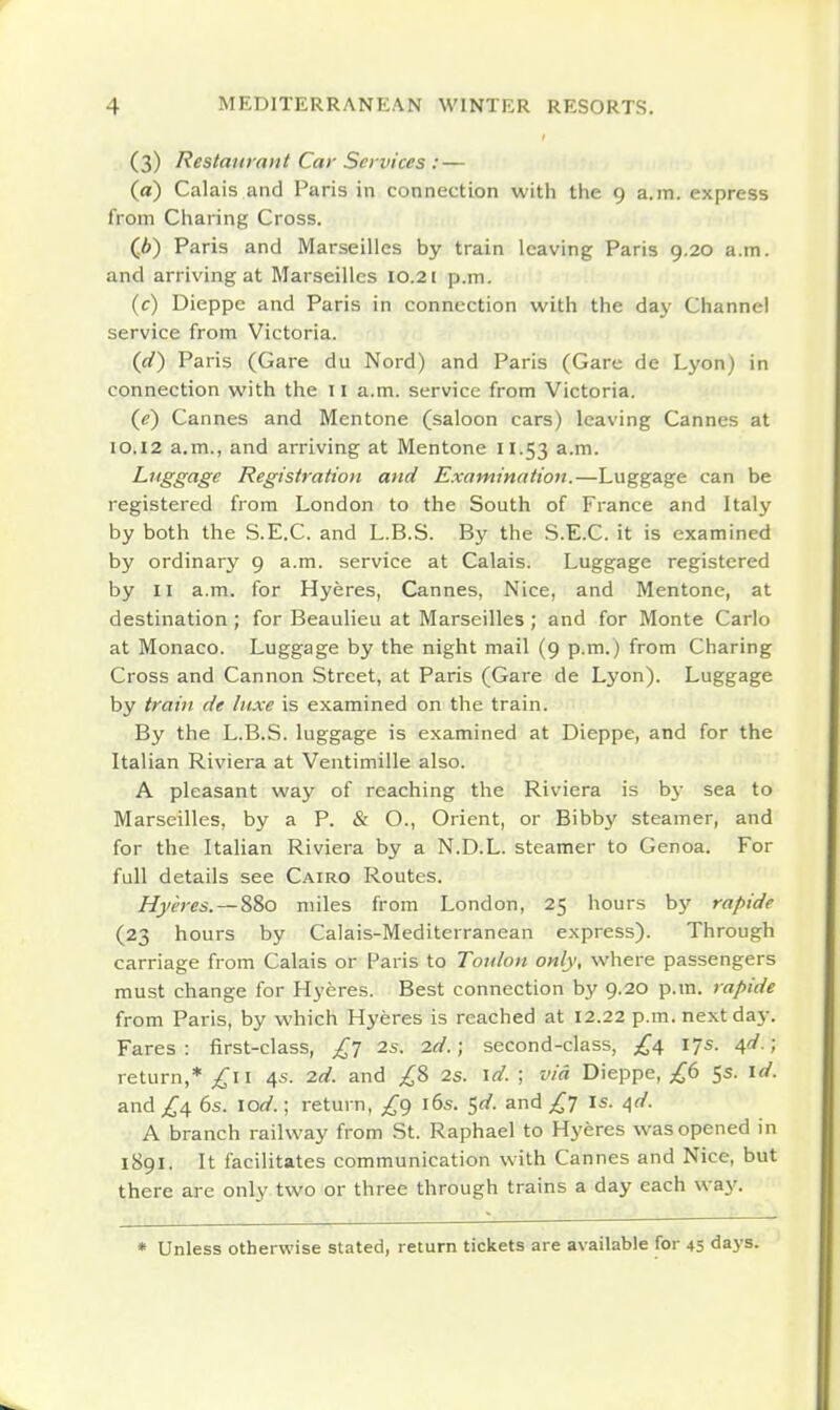 (3) Restaurani Car Services : — (a) Calais and Paris in connection with the 9 a.m. express from Charing Cross. (.6) Paris and Marseilles by train leaving Paris 9.20 a.m. and arriving at Marseilles 10.21 p.m. (c) Dieppe and Paris in connection with the day Channel service from Victoria. (d) Paris (Gare du Nord) and Paris (Gare de Lyon) in connection with the 11 a.m. service from Victoria. {e) Cannes and Mentone (saloon cars) leaving Cannes at IO.I2 a.m., and arriving at Mentone 11.53 Luggage Registration and Examination.—Luggage can be registered from London to the South of France and Italy by both the S.E.C. and L.B.S. By the S.E.C. it is examined by ordinary 9 a.m. service at Calais. Luggage registered by II a.m. for Hyeres, Cannes, Nice, and Mentone, at destination ; for Beaulieu at Marseilles ; and for Monte Carlo at Monaco. Luggage by the night mail (9 p.m.) from Charing Cross and Cannon Street, at Paris (Gare de Lyon). Luggage by train de luxe is examined on the train. By the L.B.S. luggage is examined at Dieppe, and for the Italian Riviera at Ventimille also. A pleasant way of reaching the Riviera is by sea to Marseilles, by a P. & O., Orient, or Bibbj' steamer, and for the Italian Riviera by a N.D.L. steamer to Genoa. For full details see Cairo Routes. Hyeres. — 880 miles from London, 25 hours by rapide (23 hours by Calais-Mediterranean express). Through carriage from Calais or Paris to Toulon only, where passengers must change for Hyeres. Best connection by 9.20 p.m. rapide from Paris, by which Hyeres is reached at 12.22 p.m. next day. Fares: first-class, £'] 2s. id.; second-class, 17s. 6,d.; return,* ;^ii 4s. 2d. and ;^8 2s. \d. ; via Dieppe, 5s. \d. and 6s. \od.; return, ^^9 i6s. ^d. and £l Is. /\d. A branch railway from St. Raphael to Hyeres was opened in 1891. It facilitates communication with Cannes and Nice, but there are only two or three through trains a day each way. * Unless otherwise stated, return tickets are available for 45 days.