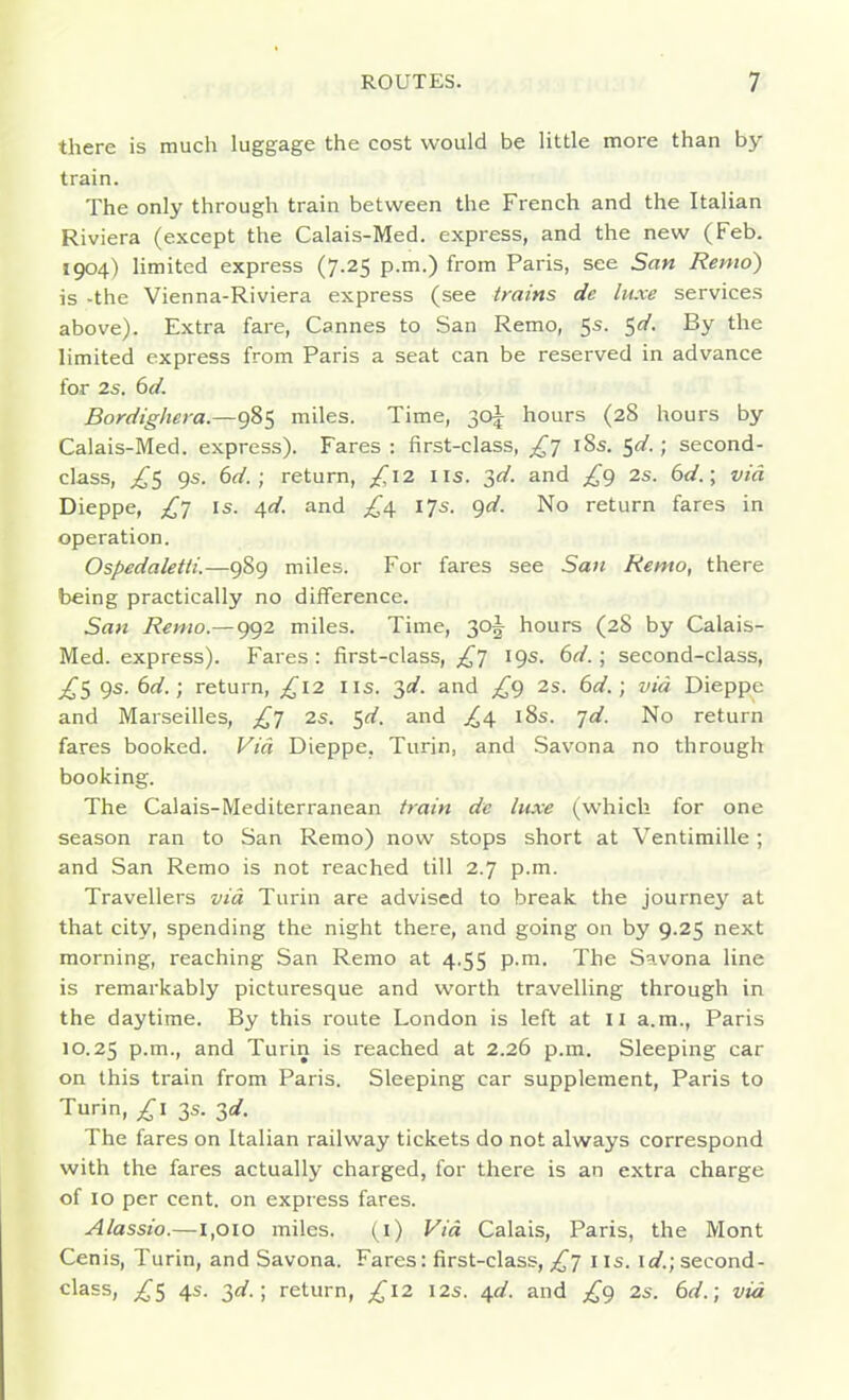 there is much luggage the cost would be little more than by train. The only through train between the French and the Italian Riviera (except the Calais-Med. express, and the new (Feb. 1904) Hmited express (7.25 p.m.) from Paris, see San Remo) is -the Vienna-Riviera express (see trains de luxe services above). Extra fare, Cannes to San Remo, 5s. i,d. By the limited express from Paris a seat can be reserved in advance for 2s. dd. Bordighera.—^'^'-) miles. Time, 30^ hours (28 hours by Calais-Med. express). Fares ; first-class, £j i8s. $d.; second- class, 9s. 6d.; return, £12 lis. ^d. and £g 2s. 6d.; via Dieppe, /^y is. ^d. and £^ 17s. gd. No return fares in operation. Ospedaletti.—989 miles. For fares see San Remo, there being practically no difference. San Remo.—miles. Time, 30^ hours (28 by Calais- Med. express). Fares: first-class, ^7 19s. bd.\ second-class, ;,^5 9s. dd.; return, £12 lis. ^d. and £g 2s. ()d.; via Dieppe and Marseilles, £] 2s. $d. and £4. l8s. jd. No return fares booked. Fia Dieppe, Turin, and Savona no through booking. The Calais-Mediterranean (rain de luxe (which for one season ran to San Remo) now stops short at Ventimille ; and San Remo is not reached till 2.7 p.m. Travellers via Turin are advised to break the journey at that city, spending the night there, and going on by 9.25 next morning, reaching San Remo at 4.55 p.m. The Savona line is remarkably picturesque and worth travelling through in the daytime. By this route London is left at 11 a.m., Paris 10.25 p.m-, and Turin is reached at 2.26 p.m. Sleeping car on this train from Paris. Sleeping car supplement, Paris to Turin, 3s. 2d. The fares on Italian railway tickets do not always correspond with the fares actually charged, for there is an extra charge of 10 per cent, on express fares. Alassio.—1,010 miles. (i) Via Calais, Paris, the Mont Cenis, Turin, and Savona. Fares: first-class, ;i^7 lis. ic/.;second- class, ;;^5 4s. 3(/.; return, £12 12s. 40'. and £g 2s. 6d.; via