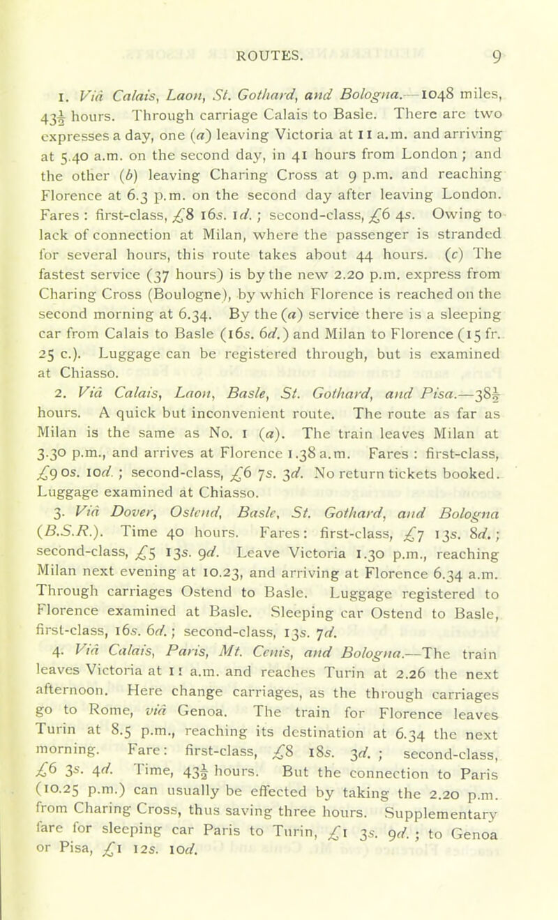 1. Via Calais, LaoH, St. Gotliard, and Bologna.—1048 miles, 43^ hours. Through carriage Calais to Basle. There are two expresses a day, one (a) leaving Victoria at 11 a.m. and arriving at 5.40 a.m. on the second daj', in 41 hours from London ; and the other (6) leaving Charing Cross at 9 p.m. and reaching Florence at 6.3 p.m. on the second day after leaving London. Fares : first-class, £2> i6s. id.; second-class, £6 4s. Owing to lack of connection at Milan, where the passenger is stranded for several hours, this route takes about 44 hours, (c) The fastest service (37 hours) is by the new 2.20 p.m. express from Charing Cross (Boulogne), by which Florence is reached on the second morning at 6.34. By the (a) service there is a sleeping car from Calais to Basle (l6s. 6d.) and Milan to Florence (15 fr. 25 c). Luggage can be registered through, but is examined at Chiasso. 2. Via. Calais, Laon, Basle, St. Gothard, and Pisa.—385^ hours. A quick but inconvenient route. The route as far as Milan is the same as No. I (a). The train leaves Milan at 3.30 p.m., and arrives at Florence 1.38a.m. Fares : first-class, £^0s. lod. ; second-class, £6 Js. 2,d. No return tickets booked. Luggage examined at Chiasso. 3. Via Dover, Ostcnd, Basic, St. Gothard, and Bologna {B.S.R.). Time 40 hours. Fares: first-class, £-] 13s. ^d.; second-class, ^5 13s. qd. Leave Victoria 1.30 p.m., reaching Milan next evening at 10.23, arriving at Florence 6.34 a.m. Through carriages Ostend to Basle. Luggage registered to Florence examined at Basle. Sleeping car Ostend to Basle, first-class, i6s. 6d.; second-class, 13s. Td. 4. Via Calais, Paris, Mt. Can's, and Bologna.—The train leaves Victoria at 11 a.m. and reaches Turin at 2.26 the next afternoon. Here change carriages, as the through carriages go to Rome, via Genoa. The train for Florence leaves Turin at 8.5 p.m., reaching its destination at 6.34 the next morning. Fare: first-class, ;^8 185. ^d. ; second-class, £6 3s. ^d. Time, 43^ hours. But the connection to Paris (10.25 P-m-) can usually be effected by taking the 2.20 p.m. from Charing Cross, thus saving three hours. Supplementary fare for sleeping car Paris to Turin, 3^. 9,/. ; to Genoa or Pisa, £1 12s. lod.