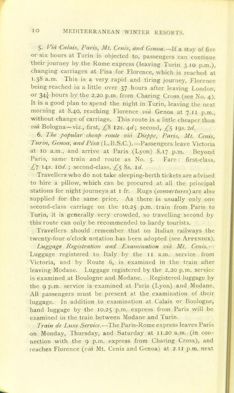 5. Vid Calais, Paris, Mi. Cenis, and Genoa.—U a. stay of five or six hours at Turin is objected to, passengers can continue their journey by the Rome express (leaving Turin 3.10 p.m.), changing carriages at Pisa for Florence, which is reached at 1.38 a.m. This is a very rapid and tiring journey, Florence being reached in a little over 37 hours after leaving London, or 34^ hours by the 2.20 p.m. from Charing Ci oss (see No. 4). It is a good plan to spend the night in Turin, leaving tlie next morning at 8.40, reaching Florence via Genoa at 7.11 p.m., without change of carriage. This route is a little cheaper than via Bologna—viz., first, I2s. 4^/; second, £t, 19s. 2f/. 6. The popular cheap route via Dieppe, Paris, Mi. Cenis, Turin, Geftoa, and Pisa (L.B.S.C.).—Passengers leave Victoria at 10 a.m., and arrive at Paris (Lj'on) 8.17 p.m. Beyond Paris, same train and route as No. 5. Fare : first-class, 14s. lOrt'. ; second-class, ^5 8s. id. Travellers who do not take sleeping-berth tickets are advised to hire a pillow, which can be procured at all the principal stations for night journej's at I fr. Rugs (converiures) are also supplied for the same price. As there is usually only one second-class carriage on the 10.25 p.m. train from Paris to Turin, it is generally very crowded, so travelling second by this route can only be recommended to hardy tourists. Travellers should remember that on Italian railways the twenty-four o'clock notation has been adopted (see Appendix). Luggage Registration and E.vatninatiott via Mi. Cenis.— Luggage registered to Italy b}' the 11 a.m. service from Victoria, and by Route 6, is examined in the train after leaving Modane. Luggage registered by the 2.20 p.m. service is examined at Boulogne and Modane. Registered luggage by the 9 p.m. service is examined at Paris (Lyon) and Modane. All passengers must be present at the examination of their luggage. In addition to examination at Calais or Boulogne, hand luggage by the 10.25 P-^- express from Paris will be examined in the train between Modane and Turin. Train de Luxe Service.—The Paris-Rome express leaves Paris on Monday, Thursday, and Saturday at 11.20 a.m. (in con- nection with the 9 p.m. express from Charing Cross), and reaches Florence {via Mt. Cenis and Genoa) at 2.11 p.m. next