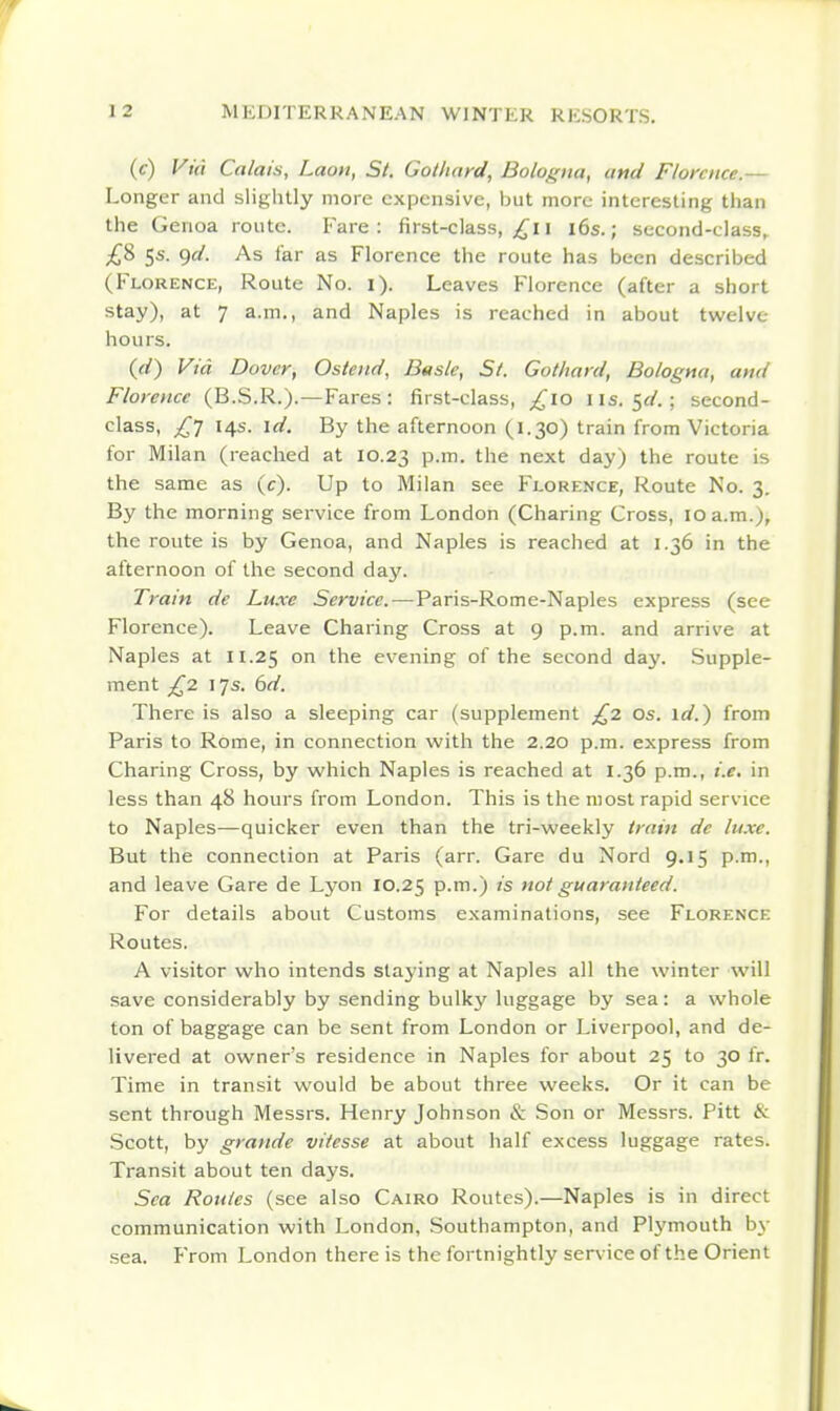 (c) Vitt Calais, Laon, St. Golliard, Bologna, attd Florence.— Longer and slightly more expensive, but more interesting than the Genoa route. Fare: first-class, i i6s.; second-class, £8 5s. ()d. As far as Florence the route has been described (Florence, Route No. i). Leaves Florence (after a short stay), at 7 a.m., and Naples is reached in about twelve hours. {d) Via Dover, Ostetid, Basle, Si. Gothard, Bologna, and Florence (B.S.R.).—Fares: first-class, ^10 lis. 5^.; second- class, £] 14s. id. By the afternoon (1.30) train from Victoria for Milan (reached at 10.23 P-m- the next day) the route is the same as (c). Up to Milan see Fj.orence, Route No. 3. By the morning service from London (Charing Cross, 10 a.m.), the route is by Genoa, and Naples is reached at 1.36 in the afternoon of the second day. Train de Luxe Service.—Paris-Rome-Naples express (see Florence). Leave Charing Cross at 9 p.m. and arrive at Naples at 11.25 °n the evening of the second day. Supple- ment £2 17s. 6d. There is also a sleeping car (supplement £2 os. id.) from Paris to Rome, in connection with the 2.20 p.m. express from Charing Cross, by which Naples is reached at 1.36 p.m., i.e. in less than 48 hours from London. This is the most rapid service to Naples—quicker even than the tri-weekly train de luxe. But the connection at Paris (arr. Gare du Nord 9.15 p.m., and leave Gare de Lyon 10.25 P-m-) is not guaranteed. For details about Customs examinations, see Florence Routes. A visitor who intends slaying at Naples all the winter will save considerably by sending bulky luggage by sea: a whole ton of baggage can be sent from London or Liverpool, and de- livered at owner's residence in Naples for about 25 to 30 fr. Time in transit would be about three weeks. Or it can be sent through Messrs. Henry Johnson & Son or Messrs. Pitt & Scott, by grande vitesse at about half excess luggage rates. Transit about ten days. Sea Routes (see also Cairo Routes).—Naples is in direct communication with London, Southampton, and Plymouth b\- sea. From London there is the fortnightly service of the Orient