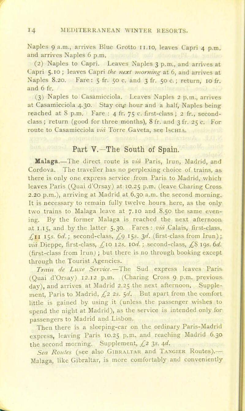 Naples 9a.m., arrives Blue Grotto ii.io, leaves Capri 4 p.m. and arrives Naples 6 p.m. (2) Naples to Capri. Leaves Najjles 3 p.m., and arrives at Capri 5.10; leaves Capri the next ntormug at 6, and arrives at Naples 8.20. Fare: 5 fr. 50 c. and 3 fr. 50 c.; return, 10 fr. and 6 fr. (3) Naples to Casamicciola. Leaves Naples 2 p.m., arrives at Casamicciola 4.30. Stay on^ hour and a half, Naples being reached at 8 p.m. Fare : 4 fr. 75 c. first-class; 2 fr., second- class ; return (good for three months), 8 fr. and 3 fr. 25 c. For route to Casamicciola via Torre Gaveta, see Ischia. Part V.-The South of Spain. Ualaga,—The direct route is via Paris, Irun, Madrid, and Cordova. The traveller has no perplexing choice of trains, as there is only one express service from Paris to Madrid, which leaves Paris (Quai d'Orsay) at 10.25 p.m. (leave Charing Cross 2.20 p.m.), arriving at Madrid at 6.30 a.m. the second morning. It is necessary to remain fully twelve hours here, as the only two trains to Malaga leave at 7.10 and 8.50 the same even- ing. By the former Malaga is reached the next afternoon at 1.15, and by the latter 5.30. Fares : via Calais, first-class, 15s. 6d.; second-class, £<) 15s. 30'. (first-class from Irun); via Dieppe, first-class, ^^lo 12s. lod.; second-class, ;i^S 19s. 6d. (first-class from Irun); but there is no through booking except through the Tourist Agencies. Train de Lu.xe Service.—The Sud express leaves Paris (Quai d'Orsay) 12.12 p.m. (Charing Cross 9 p.m. previous- day), and arrives at Madrid 2.25 the next afternoon. Supple- ment, Paris to Madrid, £2 2s. ^d. But apart from the comfort little is gained by using it (unless the passenger wishes to spend the night at Madrid), as the service is intended only for passengers to Madrid and Lisbon. Then there is a sleeping-car on the ordinary Paris-Madrid express, leaving Paris 10.25 P-^^- ^^ reaching Madrid 6.30 the second morning. Supplement, £2 3s. 4^. Sea Routes (see also Gibraltar and Tangier Routes).— Malaga, like Gibraltar, is more comfortably and conveniently
